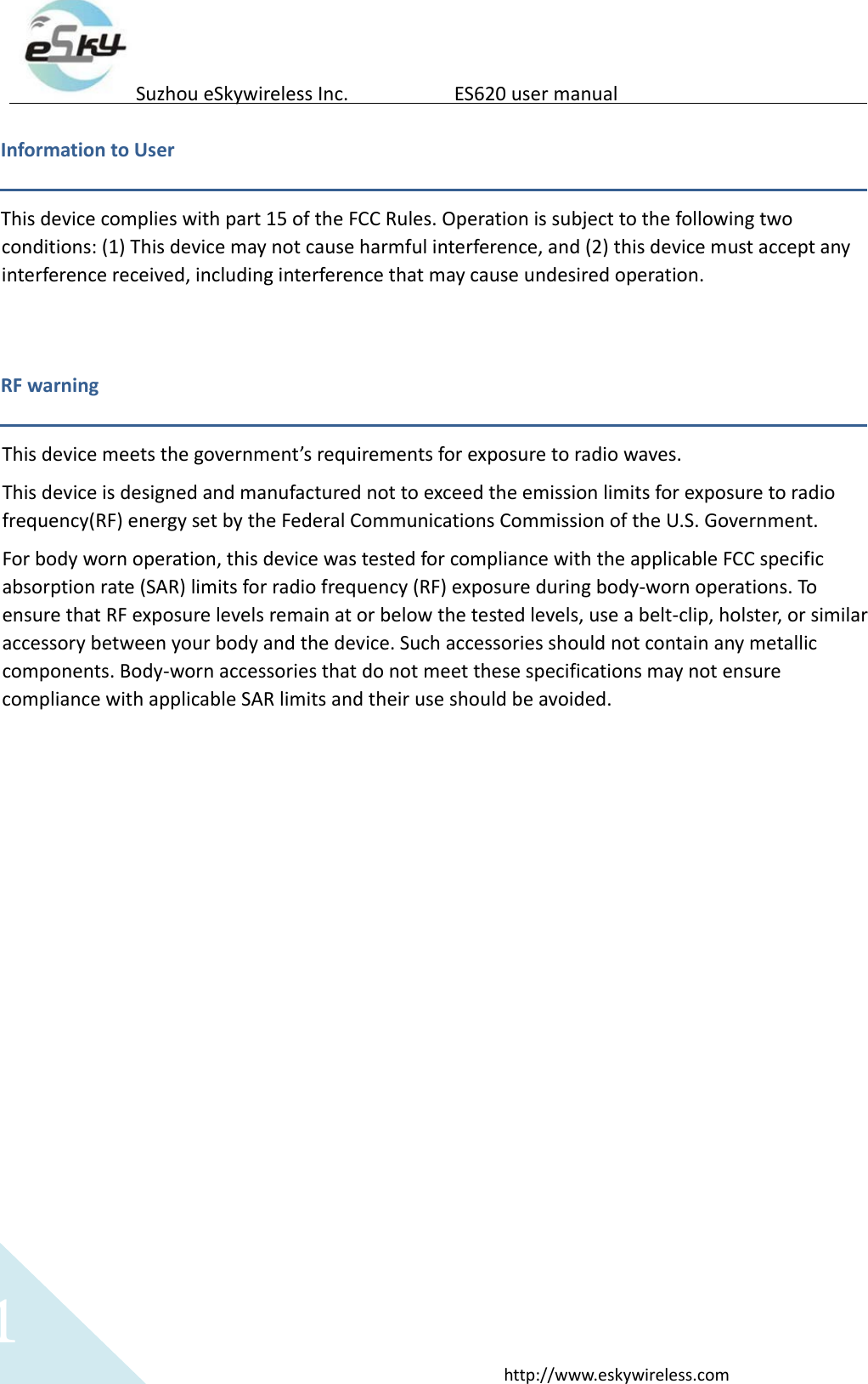 1http://www.eskywireless.comSuzhoueSkywirelessInc.ES620usermanualInformationtoUserThisdevicecomplieswithpart15oftheFCCRules.Operationissubjecttothefollowingtwoconditions:(1)Thisdevicemaynotcauseharmfulinterference,and(2)thisdevicemustacceptanyinterferencereceived,includinginterferencethatmaycauseundesiredoperation.RFwarningThisdevicemeetsthegovernment&rsquo;srequirementsforexposuretoradiowaves.Thisdeviceisdesignedandmanufacturednottoexceedtheemissionlimitsforexposuretoradiofrequency(RF)energysetbytheFederalCommunicationsCommissionoftheU.S.Government.Forbodywornoperation,thisdevicewastestedforcompliancewiththeapplicableFCCspecificabsorptionrate(SAR)limitsforradiofrequency(RF)exposureduringbody‐wornoperations.ToensurethatRFexposurelevelsremainatorbelowthetestedlevels,useabelt‐clip,holster,orsimilaraccessorybetweenyourbodyandthedevice.Suchaccessoriesshouldnotcontainanymetalliccomponents.Body‐wornaccessoriesthatdonotmeetthesespecificationsmaynotensurecompliancewithapplicableSARlimitsandtheiruseshouldbeavoided.