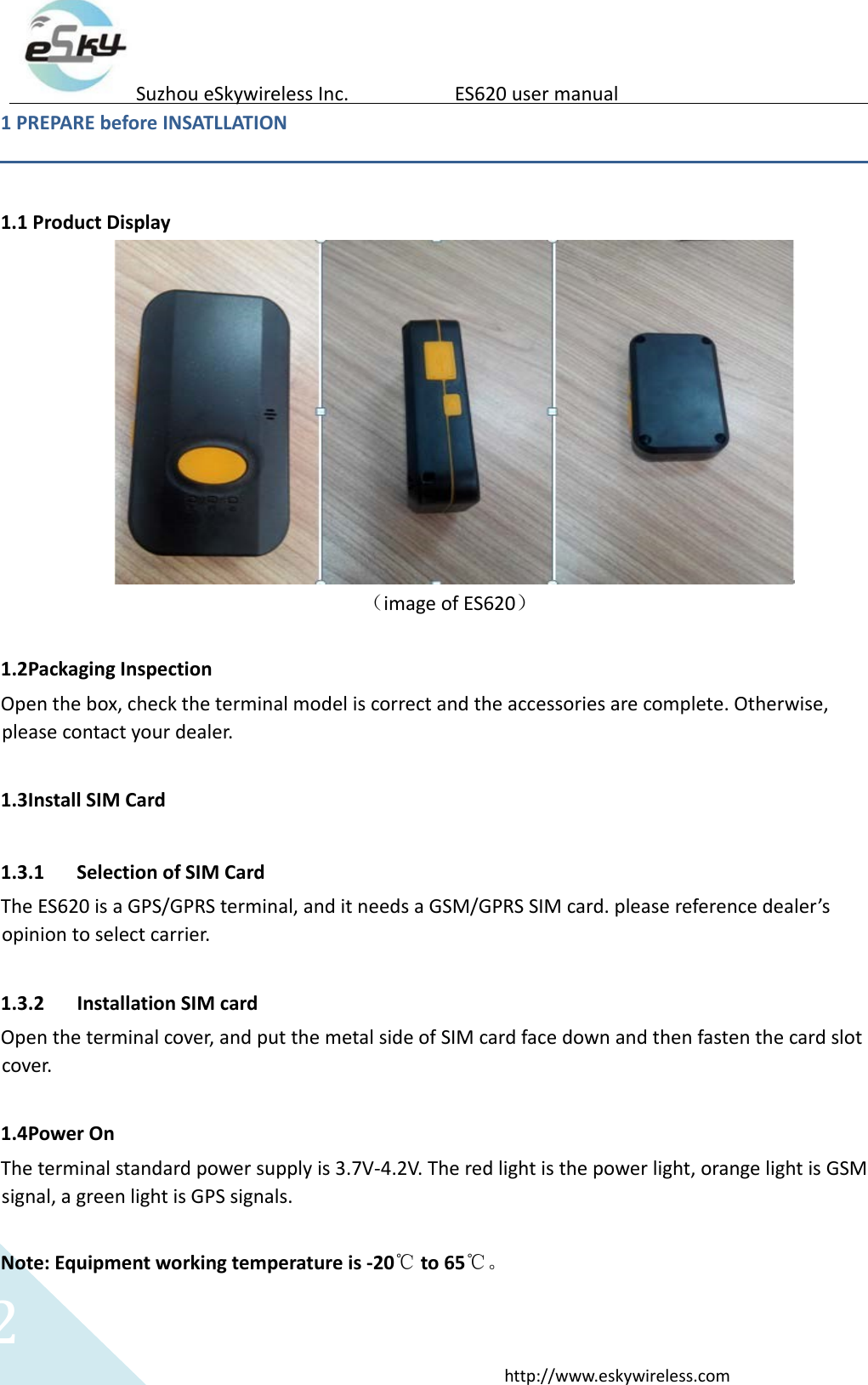 2http://www.eskywireless.comSuzhoueSkywirelessInc.ES620usermanual1PREPAREbeforeINSATLLATION1.1ProductDisplay（imageofES620）1.2PackagingInspectionOpenthebox,checktheterminalmodeliscorrectandtheaccessoriesarecomplete.Otherwise,pleasecontactyourdealer.1.3InstallSIMCard1.3.1 SelectionofSIMCardTheES620isaGPS/GPRSterminal,anditneedsaGSM/GPRSSIMcard.pleasereferencedealer&rsquo;sopiniontoselectcarrier.1.3.2 InstallationSIMcardOpentheterminalcover,andputthemetalsideofSIMcardfacedownandthenfastenthecardslotcover.1.4PowerOnTheterminalstandardpowersupplyis3.7V‐4.2V.Theredlightisthepowerlight,orangelightisGSMsignal,agreenlightisGPSsignals.Note:Equipmentworkingtemperatureis‐20℃to65℃。