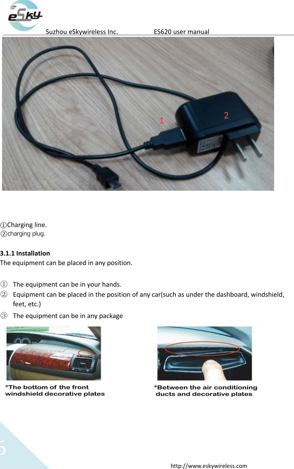 6http://www.eskywireless.comSuzhoueSkywirelessInc.ES620usermanual①Chargingline.②charging plug.3.1.1InstallationTheequipmentcanbeplacedinanyposition.① Theequipmentcanbeinyourhands.② Equipmentcanbeplacedinthepositionofanycar(suchasunderthedashboard,windshield,feet,etc.)③ Theequipmentcanbeinanypackage