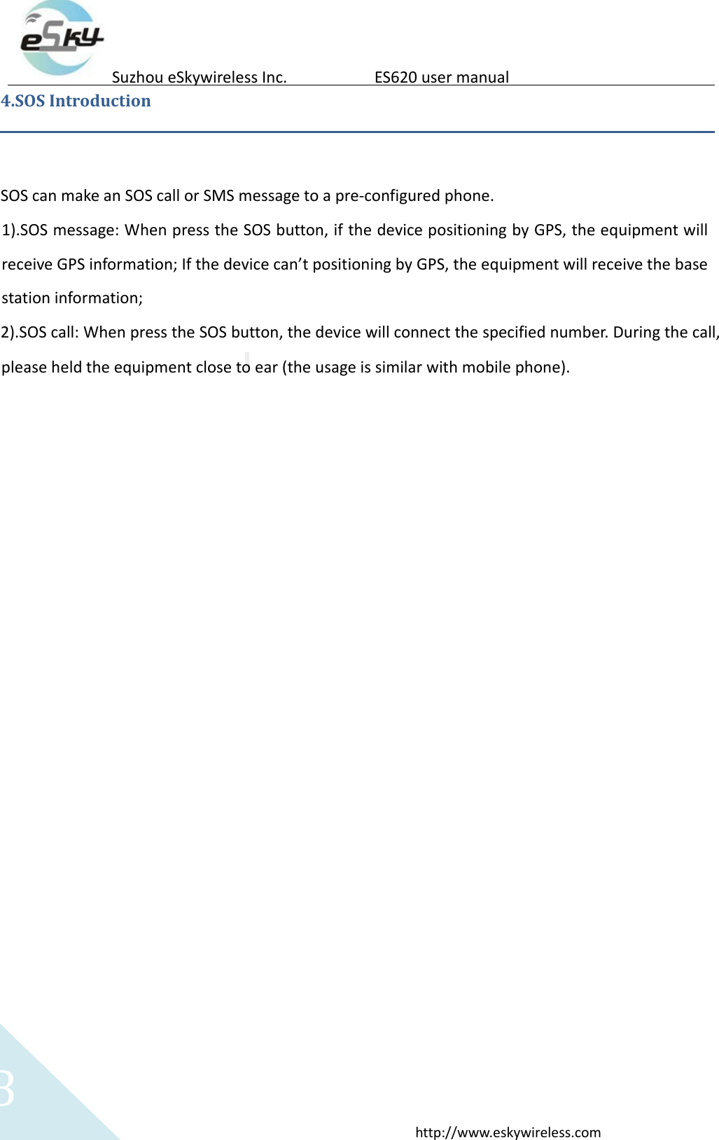 8http://www.eskywireless.comSuzhoueSkywirelessInc.ES620usermanual4.SOSIntroductionSOScanmakeanSOScallorSMSmessagetoapre‐configuredphone.1).SOSmessage:WhenpresstheSOSbutton,ifthedevicepositioningbyGPS,theequipmentwillreceiveGPSinformation;Ifthedevicecan&rsquo;tpositioningbyGPS,theequipmentwillreceivethebasestationinformation;2).SOScall:WhenpresstheSOSbutton,thedevicewillconnectthespecifiednumber.Duringthecall,pleaseheldtheequipmentclosetoear(theusageissimilarwithmobilephone).