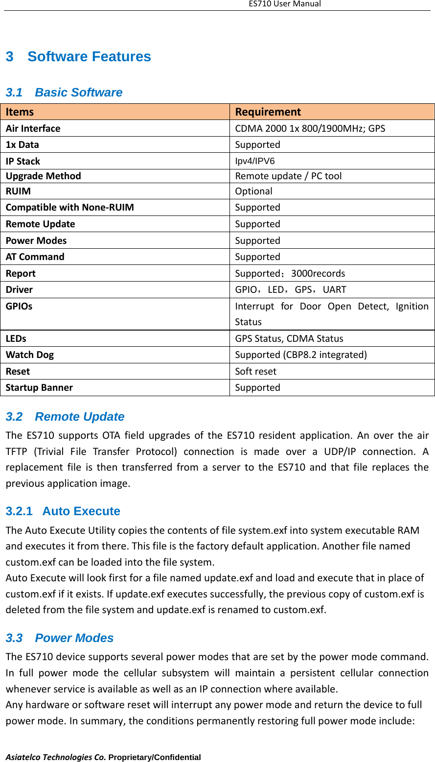 ES710UserManualAsiatelcoTechnologiesCo.Proprietary/Confidential     3 Software Features 3.1 Basic Software ItemsRequirementAirInterfaceCDMA20001x800/1900MHz;GPS1xData SupportedIPStackIpv4/IPV6 UpgradeMethodRemoteupdate /PCtoolRUIMOptionalCompatiblewithNone‐RUIMSupportedRemoteUpdateSupportedPowerModesSupportedATCommandSupportedReportSupported；3000recordsDriverGPIO，LED，GPS，UARTGPIOsInterruptforDoorOpenDetect,IgnitionStatusLEDsGPSStatus,CDMAStatusWatchDogSupported(CBP8.2integrated)ResetSoftresetStartupBannerSupported3.2 Remote Update TheES710supportsOTAfieldupgradesoftheES710residentapplication.AnovertheairTFTP(TrivialFileTransferProtocol)connectionismadeoveraUDP/IPconnection.AreplacementfileisthentransferredfromaservertotheES710andthatfilereplacesthepreviousapplicationimage.3.2.1 Auto Execute  TheAutoExecuteUtilitycopiesthecontentsoffilesystem.exfintosystemexecutableRAMandexecutesitfromthere.Thisfileisthefactorydefaultapplication.Anotherfilenamedcustom.exfcanbeloadedintothefilesystem.AutoExecutewilllookfirstforafilenamedupdate.exfandloadandexecutethatinplaceofcustom.exfifitexists.Ifupdate.exfexecutessuccessfully,thepreviouscopyofcustom.exfisdeletedfromthefilesystemandupdate.exfisrenamedtocustom.exf.3.3 Power Modes TheES710devicesupportsseveralpowermodesthataresetbythepowermodecommand.InfullpowermodethecellularsubsystemwillmaintainapersistentcellularconnectionwheneverserviceisavailableaswellasanIPconnectionwhereavailable.Anyhardwareorsoftwareresetwillinterruptanypowermodeandreturnthedevicetofullpowermode. Insummary,theconditionspermanentlyrestoringfullpowermodeinclude: