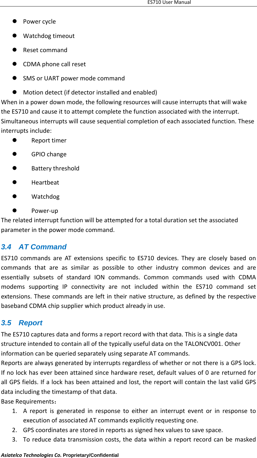 ES710UserManualAsiatelcoTechnologiesCo.Proprietary/Confidential      Powercycle Watchdogtimeout Resetcommand CDMAphonecallreset SMSorUARTpowermodecommand Motiondetect(ifdetectorinstalledandenabled)Wheninapowerdownmode,thefollowingresourceswillcauseinterruptsthatwillwaketheES710andcauseittoattemptcompletethefunctionassociatedwiththeinterrupt.Simultaneousinterruptswillcausesequentialcompletionofeachassociatedfunction.Theseinterruptsinclude: Reporttimer　 GPIOchange　 Batterythreshold　 Heartbeat　 Watchdog　 Power　‐upTherelatedinterruptfunctionwillbeattemptedforatotaldurationsettheassociatedparameterinthepowermodecommand.3.4 AT Command ES710commandsareATextensionsspecifictoES710devices.TheyarecloselybasedoncommandsthatareassimilaraspossibletootherindustrycommondevicesandareessentiallysubsetsofstandardIONcommands.CommoncommandsusedwithCDMAmodemssupportingIPconnectivityarenotincludedwithintheES710commandsetextensions.Thesecommandsareleftintheirnativestructure,asdefinedbytherespectivebasebandCDMAchipsupplierwhichproductalreadyinuse.3.5 Report TheES710capturesdataandformsareportrecordwiththatdata.ThisisasingledatastructureintendedtocontainallofthetypicallyusefuldataontheTALONCV001.OtherinformationcanbequeriedseparatelyusingseparateATcommands.ReportsarealwaysgeneratedbyinterruptsregardlessofwhetherornotthereisaGPSlock.Ifnolockhaseverbeenattainedsincehardwarereset,defaultvaluesof0arereturnedforallGPSfields.Ifalockhasbeenattainedandlost,thereportwillcontainthelastvalidGPSdataincludingthetimestampofthatdata.BaseRequirements：1. AreportisgeneratedinresponsetoeitheraninterrupteventorinresponsetoexecutionofassociatedATcommandsexplicitlyrequestingone.2. GPScoordinatesarestoredinreportsassignedhexvaluestosavespace.3. Toreducedatatransmissioncosts,thedatawithinareportrecordcanbemasked