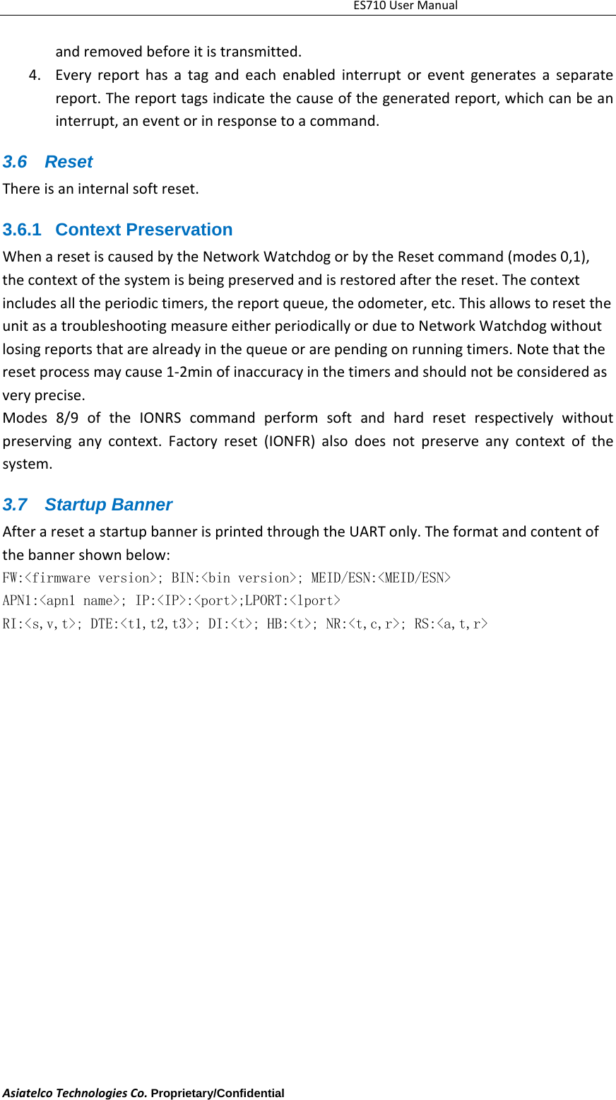 ES710UserManualAsiatelcoTechnologiesCo.Proprietary/Confidential     andremovedbeforeitistransmitted.4. Everyreporthasatagandeachenabledinterruptoreventgeneratesaseparatereport.Thereporttagsindicatethecauseofthegeneratedreport,whichcanbeaninterrupt,aneventorinresponsetoacommand.3.6 Reset Thereisaninternalsoftreset.3.6.1 Context Preservation  WhenaresetiscausedbytheNetworkWatchdogorbytheResetcommand(modes0,1),thecontextofthesystemisbeingpreservedandisrestoredafterthereset.Thecontextincludesalltheperiodictimers,thereportqueue,theodometer,etc.ThisallowstoresettheunitasatroubleshootingmeasureeitherperiodicallyorduetoNetworkWatchdogwithoutlosingreportsthatarealreadyinthequeueorarependingonrunningtimers.Notethattheresetprocessmaycause1‐2minofinaccuracyinthetimersandshouldnotbeconsideredasveryprecise.Modes8/9oftheIONRScommandperformsoftandhardresetrespectivelywithoutpreservinganycontext.Factoryreset(IONFR)alsodoesnotpreserveanycontextofthesystem.3.7 Startup Banner AfteraresetastartupbannerisprintedthroughtheUARTonly.Theformatandcontentofthebannershownbelow:FW:<firmware version>; BIN:<bin version>; MEID/ESN:<MEID/ESN> APN1:<apn1 name>; IP:<IP>:<port>;LPORT:<lport>  RI:<s,v,t>; DTE:<t1,t2,t3>; DI:<t>; HB:<t>; NR:<t,c,r>; RS:<a,t,r>  