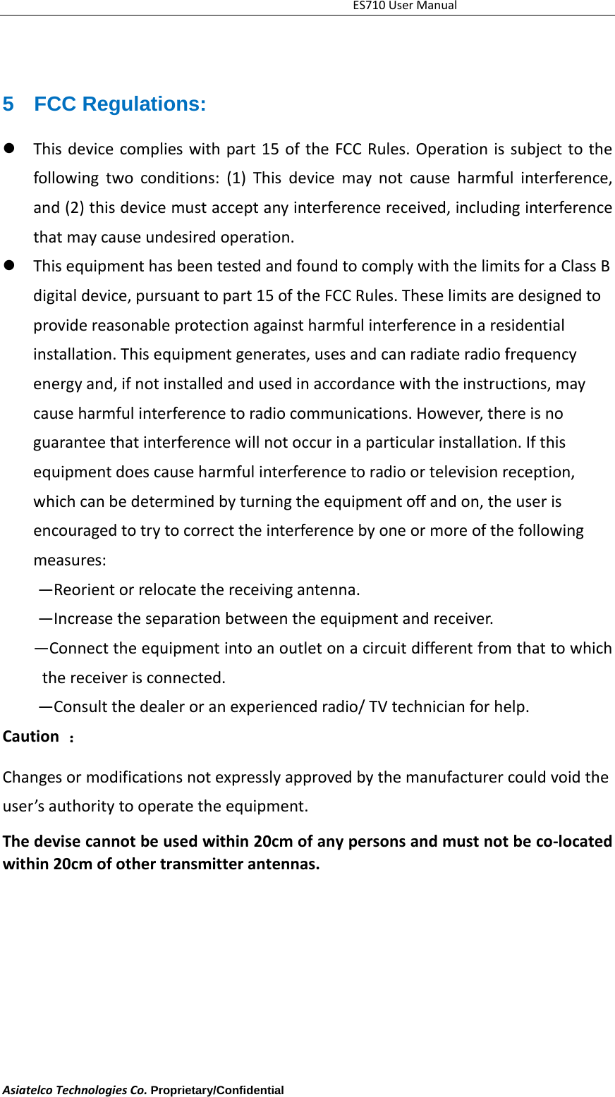 ES710UserManualAsiatelcoTechnologiesCo.Proprietary/Confidential     5 FCC Regulations:  Thisdevicecomplieswithpart15oftheFCCRules.Operationissubjecttothefollowingtwoconditions:(1)Thisdevicemaynotcauseharmfulinterference,and(2)thisdevicemustacceptanyinterferencereceived,includinginterferencethatmaycauseundesiredoperation. ThisequipmenthasbeentestedandfoundtocomplywiththelimitsforaClassBdigitaldevice,pursuanttopart15oftheFCCRules.Theselimitsaredesignedtoprovidereasonableprotectionagainstharmfulinterferenceinaresidentialinstallation.Thisequipmentgenerates,usesandcanradiateradiofrequencyenergyand,ifnotinstalledandusedinaccordancewiththeinstructions,maycauseharmfulinterferencetoradiocommunications.However,thereisnoguaranteethatinterferencewillnotoccurinaparticularinstallation.Ifthisequipmentdoescauseharmfulinterferencetoradioortelevisionreception,whichcanbedeterminedbyturningtheequipmentoffandon,theuserisencouragedtotrytocorrecttheinterferencebyoneormoreofthefollowingmeasures:&mdash;Reorientorrelocatethereceivingantenna.&mdash;Increasetheseparationbetweentheequipmentandreceiver.&mdash;Connecttheequipmentintoanoutletonacircuitdifferentfromthattowhichthereceiverisconnected.&mdash;Consultthedealeroranexperiencedradio/TVtechnicianforhelp.Caution：Changesormodificationsnotexpresslyapprovedbythemanufacturercouldvoidtheuser&rsquo;sauthoritytooperatetheequipment.Thedevisecannotbeusedwithin20cmofanypersonsandmustnotbeco‐locatedwithin20cmofothertransmitterantennas.