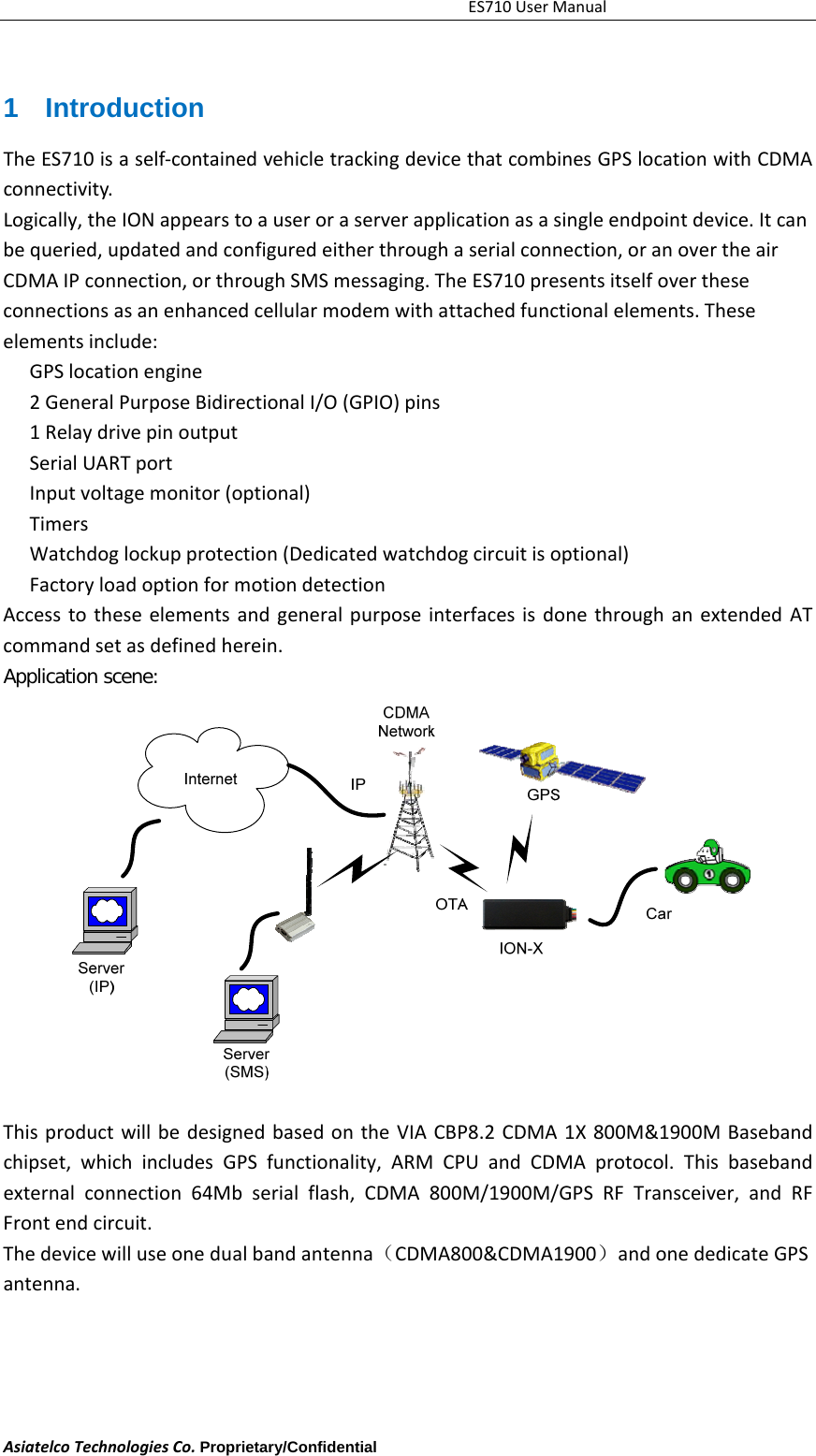 ES710UserManualAsiatelcoTechnologiesCo.Proprietary/Confidential     1 Introduction TheES710isaself‐containedvehicletrackingdevicethatcombinesGPSlocationwithCDMAconnectivity.Logically,theIONappearstoauseroraserverapplicationasasingleendpointdevice.Itcanbequeried,updatedandconfiguredeitherthroughaserialconnection,oranovertheairCDMAIPconnection,orthroughSMSmessaging.TheES710presentsitselfovertheseconnectionsasanenhancedcellularmodemwithattachedfunctionalelements.Theseelementsinclude:GPSlocationengine　2Genera　lPurposeBidirectionalI/O(GPIO)pins1Relaydrivepinoutput　SerialUARTport　Inputvoltagemonitor　(optional)Timers　Watchdoglockupprotection　(Dedicatedwatchdogcircuitisoptional)Factoryl　oadoptionformotiondetectionAccesstotheseelementsandgeneralpurposeinterfacesisdonethroughanextendedATcommandsetasdefinedherein.Application scene:              ThisproductwillbedesignedbasedontheVIACBP8.2CDMA1X800M&amp;1900MBasebandchipset,whichincludesGPSfunctionality,ARMCPUandCDMAprotocol.Thisbasebandexternalconnection64Mbserialflash,CDMA800M/1900M/GPSRFTransceiver,andRFFrontendcircuit.Thedevicewilluseonedualbandantenna（CDMA800&amp;CDMA1900）andonededicateGPSantenna.
