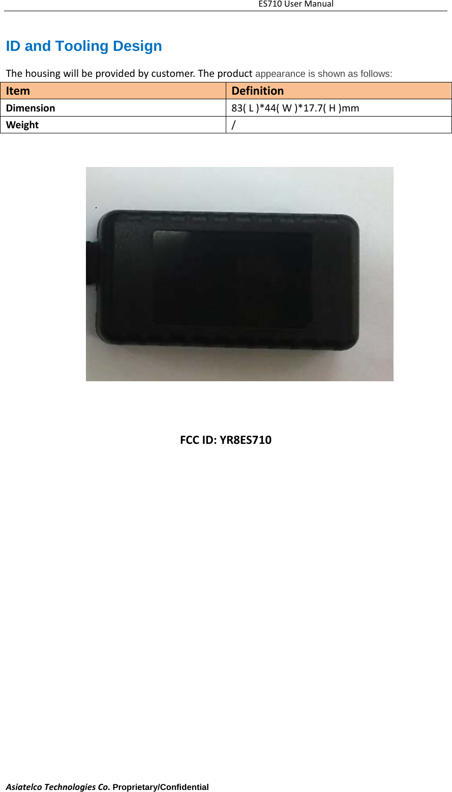 ES710UserManualAsiatelcoTechnologiesCo.Proprietary/Confidential     ID and Tooling Design Thehousingwillbeprovidedbycustomer.Theproductappearance is shown as follows: ItemDefinitionDimension83(L)*44(W)*17.7(H)mmWeight/FCCID:YR8ES710