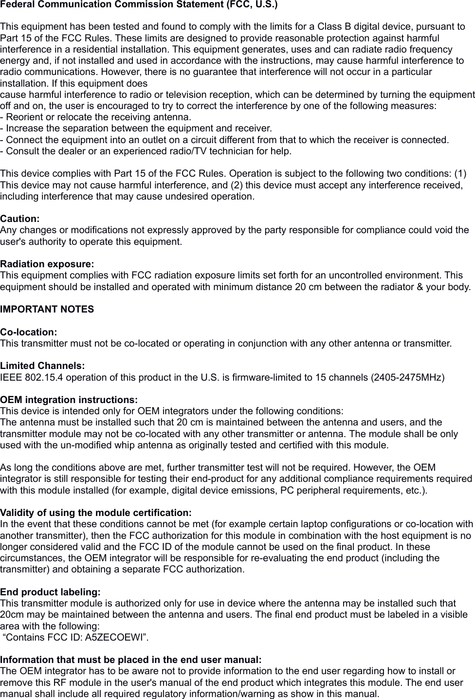 Federal Communication Commission Statement (FCC, U.S.) This equipment has been tested and found to comply with the limits for a Class B digital device, pursuant to Part 15 of the FCC Rules. These limits are designed to provide reasonable protection against harmful interference in a residential installation. This equipment generates, uses and can radiate radio frequency energy and, if not installed and used in accordance with the instructions, may cause harmful interference to radio communications. However, there is no guarantee that interference will not occur in a particular installation. If this equipment doescause harmful interference to radio or television reception, which can be determined by turning the equipment off and on, the user is encouraged to try to correct the interference by one of the following measures:- Reorient or relocate the receiving antenna.- Increase the separation between the equipment and receiver.- Connect the equipment into an outlet on a circuit different from that to which the receiver is connected.- Consult the dealer or an experienced radio/TV technician for help. This device complies with Part 15 of the FCC Rules. Operation is subject to the following two conditions: (1) This device may not cause harmful interference, and (2) this device must accept any interference received, including interference that may cause undesired operation. Caution: Any changes or modifications not expressly approved by the party responsible for compliance could void the user&apos;s authority to operate this equipment. Radiation exposure:This equipment complies with FCC radiation exposure limits set forth for an uncontrolled environment. This equipment should be installed and operated with minimum distance 20 cm between the radiator &amp; your body.IMPORTANT NOTESCo-location:This transmitter must not be co-located or operating in conjunction with any other antenna or transmitter.  Limited Channels:IEEE 802.15.4 operation of this product in the U.S. is firmware-limited to 15 channels (2405-2475MHz) OEM integration instructions:This device is intended only for OEM integrators under the following conditions:The antenna must be installed such that 20 cm is maintained between the antenna and users, and the transmitter module may not be co-located with any other transmitter or antenna. The module shall be only used with the un-modified whip antenna as originally tested and certified with this module. As long the conditions above are met, further transmitter test will not be required. However, the OEM integrator is still responsible for testing their end-product for any additional compliance requirements required with this module installed (for example, digital device emissions, PC peripheral requirements, etc.).  Validity of using the module certification: In the event that these conditions cannot be met (for example certain laptop configurations or co-location with another transmitter), then the FCC authorization for this module in combination with the host equipment is no longer considered valid and the FCC ID of the module cannot be used on the final product. In these circumstances, the OEM integrator will be responsible for re-evaluating the end product (including the transmitter) and obtaining a separate FCC authorization.  End product labeling:This transmitter module is authorized only for use in device where the antenna may be installed such that 20cm may be maintained between the antenna and users. The final end product must be labeled in a visible area with the following: “Contains FCC ID: A5ZECOEWI”. Information that must be placed in the end user manual:The OEM integrator has to be aware not to provide information to the end user regarding how to install or remove this RF module in the user&apos;s manual of the end product which integrates this module. The end user manual shall include all required regulatory information/warning as show in this manual.