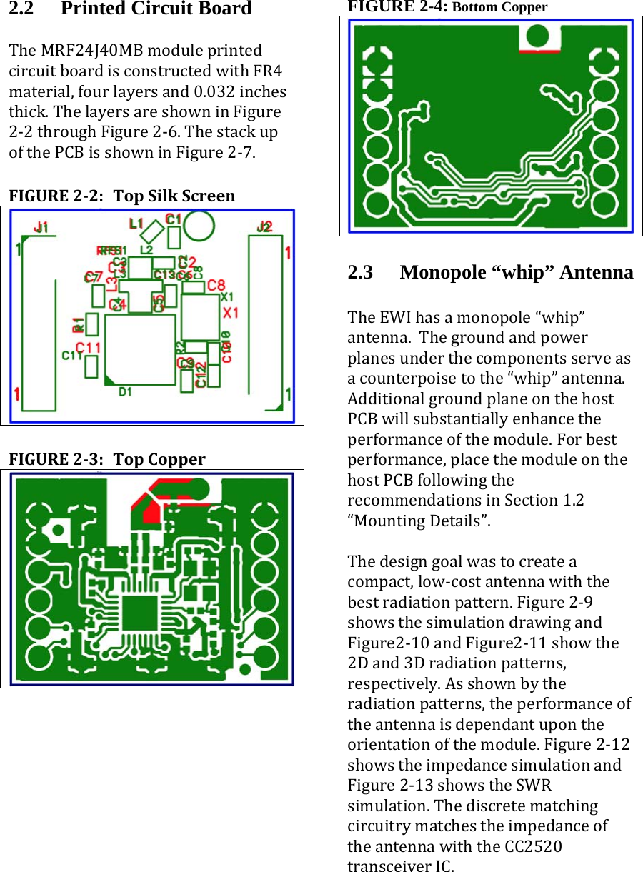 2.2 Printed Circuit Board TheMRF24J40MBmoduleprintedcircuitboardisconstructedwithFR4material,fourlayersand0.032inchesthick.ThelayersareshowninFigure2‐2throughFigure2‐6.ThestackupofthePCBisshowninFigure2‐7. FIGURE22:TopSilkScreen FIGURE23:TopCopper FIGURE 2-4: Bottom Copper  2.3 Monopole “whip” Antenna  TheEWIhasamonopole“whip”antenna.Thegroundandpowerplanesunderthecomponentsserveasacounterpoisetothe“whip”antenna.AdditionalgroundplaneonthehostPCBwillsubstantiallyenhancetheperformanceofthemodule.Forbestperformance,placethemoduleonthehostPCBfollowingtherecommendationsinSection1.2“MountingDetails”.Thedesigngoalwastocreateacompact,low‐costantennawiththebestradiationpattern.Figure2‐9showsthesimulationdrawingandFigure2‐10andFigure2‐11showthe2Dand3Dradiationpatterns,respectively.Asshownbytheradiationpatterns,theperformanceoftheantennaisdependantupontheorientationofthemodule.Figure2‐12showstheimpedancesimulationandFigure2‐13showstheSWRsimulation.ThediscretematchingcircuitrymatchestheimpedanceoftheantennawiththeCC2520transceiverIC. 