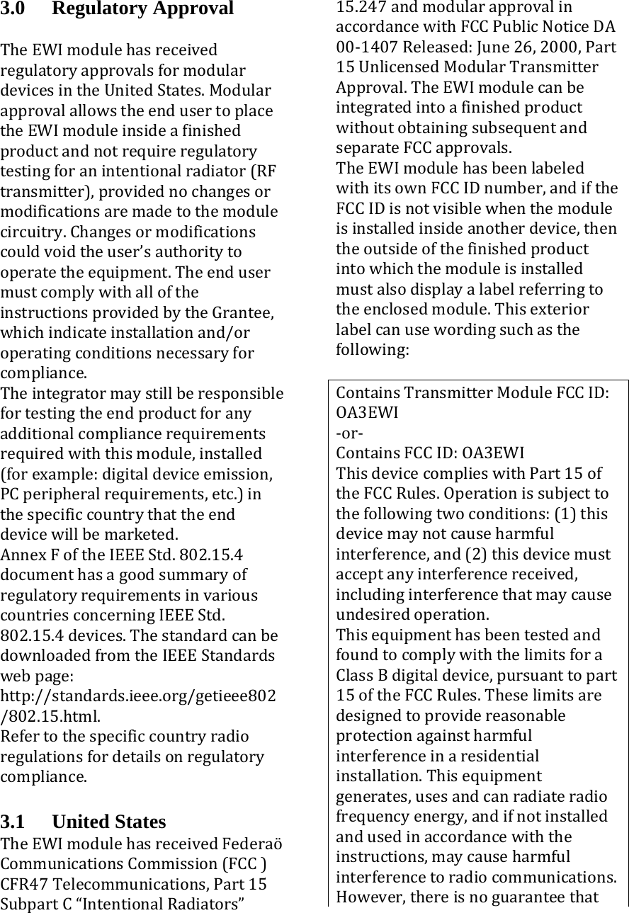 3.0 Regulatory Approval TheEWImodulehasreceivedregulatoryapprovalsformodulardevicesintheUnitedStates.ModularapprovalallowstheendusertoplacetheEWImoduleinsideafinishedproductandnotrequireregulatorytestingforanintentionalradiator(RFtransmitter),providednochangesormodificationsaremadetothemodulecircuitry.Changesormodificationscouldvoidtheuser’sauthoritytooperatetheequipment.TheendusermustcomplywithalloftheinstructionsprovidedbytheGrantee,whichindicateinstallationand/oroperatingconditionsnecessaryforcompliance.Theintegratormaystillberesponsiblefortestingtheendproductforanyadditionalcompliancerequirementsrequiredwiththismodule,installed(forexample:digitaldeviceemission,PCperipheralrequirements,etc.)inthespecificcountrythattheenddevicewillbemarketed.AnnexFoftheIEEEStd.802.15.4documenthasagoodsummaryofregulatoryrequirementsinvariouscountriesconcerningIEEEStd.802.15.4devices.ThestandardcanbedownloadedfromtheIEEEStandardswebpage:http://standards.ieee.org/getieee802/802.15.html.Refertothespecificcountryradioregulationsfordetailsonregulatorycompliance. 3.1 United States TheEWImodulehasreceivedFederaöCommunicationsCommission(FCC)CFR47Telecommunications,Part15SubpartC“IntentionalRadiators”15.247andmodularapprovalinaccordancewithFCCPublicNoticeDA00‐1407Released:June26,2000,Part15UnlicensedModularTransmitterApproval.TheEWImodulecanbeintegratedintoafinishedproductwithoutobtainingsubsequentandseparateFCCapprovals.TheEWImodulehasbeenlabeledwithitsownFCCIDnumber,andiftheFCCIDisnotvisiblewhenthemoduleisinstalledinsideanotherdevice,thentheoutsideofthefinishedproductintowhichthemoduleisinstalledmustalsodisplayalabelreferringtotheenclosedmodule.Thisexteriorlabelcanusewordingsuchasthefollowing:ContainsTransmitterModuleFCCID:OA3EWI‐or‐ContainsFCCID:OA3EWIThisdevicecomplieswithPart15oftheFCCRules.Operationissubjecttothefollowingtwoconditions:(1)thisdevicemaynotcauseharmfulinterference,and(2)thisdevicemustacceptanyinterferencereceived,includinginterferencethatmaycauseundesiredoperation.ThisequipmenthasbeentestedandfoundtocomplywiththelimitsforaClassBdigitaldevice,pursuanttopart15oftheFCCRules.Theselimitsaredesignedtoprovidereasonableprotectionagainstharmfulinterferenceinaresidentialinstallation.Thisequipmentgenerates,usesandcanradiateradiofrequencyenergy,andifnotinstalledandusedinaccordancewiththeinstructions,maycauseharmfulinterferencetoradiocommunications.However,thereisnoguaranteethat