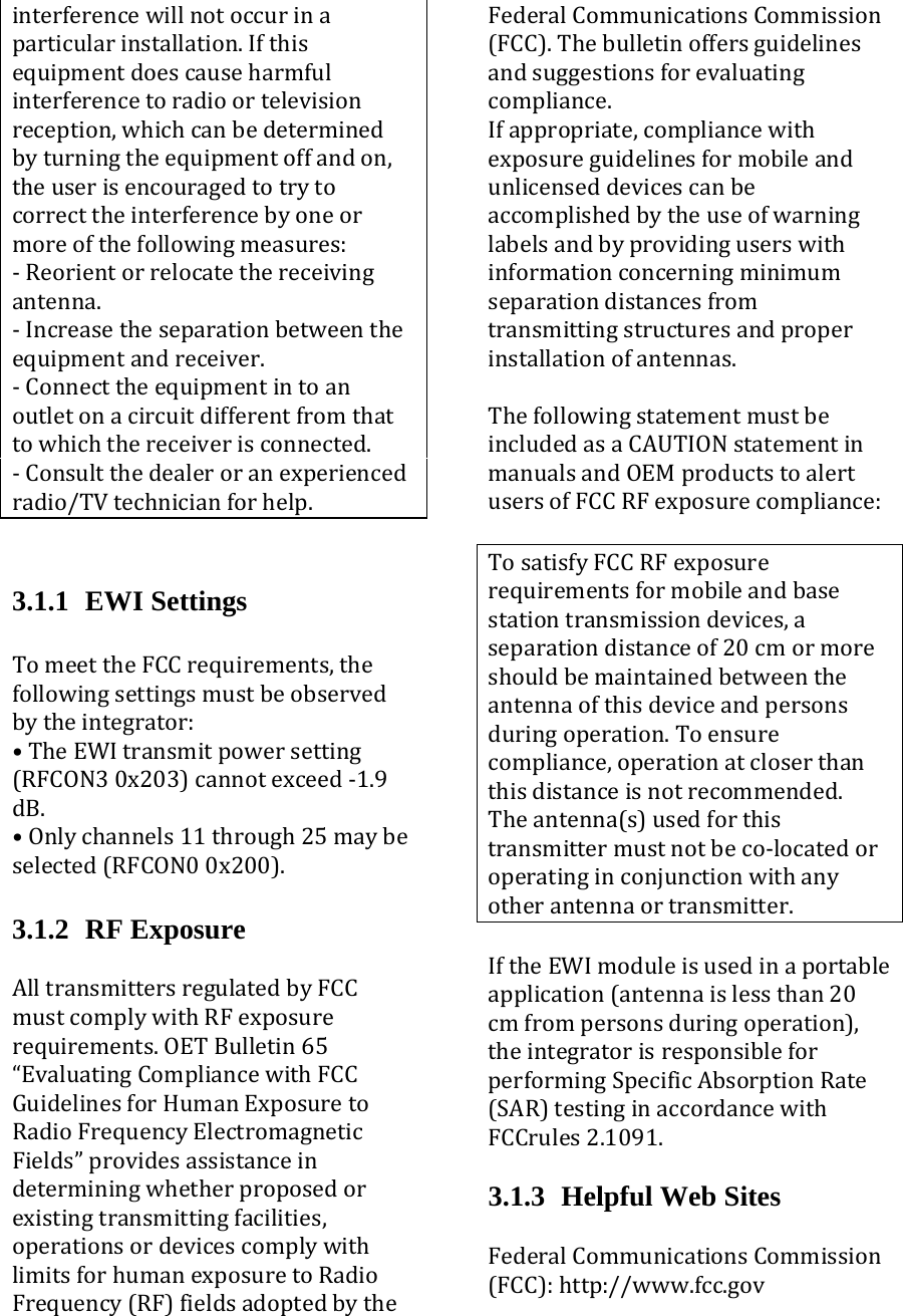 interferencewillnotoccurinaparticularinstallation.Ifthisequipmentdoescauseharmfulinterferencetoradioortelevision reception,whichcanbedeterminedbyturningtheequipmentoffandon,theuserisencouragedtotrytocorrecttheinterferencebyoneormoreofthefollowingmeasures:‐Reorientorrelocatethereceivingantenna.‐Increasetheseparationbetweentheequipmentandreceiver.‐Connecttheequipmentintoanoutletonacircuitdifferentfromthattowhichthereceiverisconnected.‐Consultthedealeroranexperiencedradio/TVtechnicianforhelp.    3.1.1 EWI Settings  TomeettheFCCrequirements,thefollowingsettingsmustbeobservedbytheintegrator:•TheEWItransmitpowersetting(RFCON30x203)cannotexceed‐1.9dB.•Onlychannels11through25maybeselected(RFCON00x200). 3.1.2 RF Exposure AlltransmittersregulatedbyFCCmustcomplywithRFexposurerequirements.OETBulletin65“EvaluatingCompliancewithFCCGuidelinesforHumanExposuretoRadioFrequencyElectromagneticFields”providesassistanceindeterminingwhetherproposedorexistingtransmittingfacilities,operationsordevicescomplywithlimitsforhumanexposuretoRadioFrequency(RF)fieldsadoptedbytheFederalCommunicationsCommission(FCC).Thebulletinoffersguidelinesandsuggestionsforevaluatingcompliance.Ifappropriate,compliancewithexposureguidelinesformobileandunlicenseddevicescanbeaccomplishedbytheuseofwarninglabelsandbyprovidinguserswithinformationconcerningminimumseparationdistancesfromtransmittingstructuresandproperinstallationofantennas.ThefollowingstatementmustbeincludedasaCAUTIONstatementinmanualsandOEMproductstoalertusersofFCCRFexposurecompliance:TosatisfyFCCRFexposurerequirementsformobileandbasestationtransmissiondevices,aseparationdistanceof20cmormoreshouldbemaintainedbetweentheantennaofthisdeviceandpersonsduringoperation.Toensurecompliance,operationatcloserthanthisdistanceisnotrecommended.Theantenna(s)usedforthistransmittermustnotbeco‐locatedoroperatinginconjunctionwithanyotherantennaortransmitter.IftheEWImoduleisusedinaportableapplication(antennaislessthan20cmfrompersonsduringoperation),theintegratorisresponsibleforperformingSpecificAbsorptionRate(SAR)testinginaccordancewithFCCrules2.1091.3.1.3  Helpful Web Sites FederalCommunicationsCommission(FCC):http://www.fcc.gov