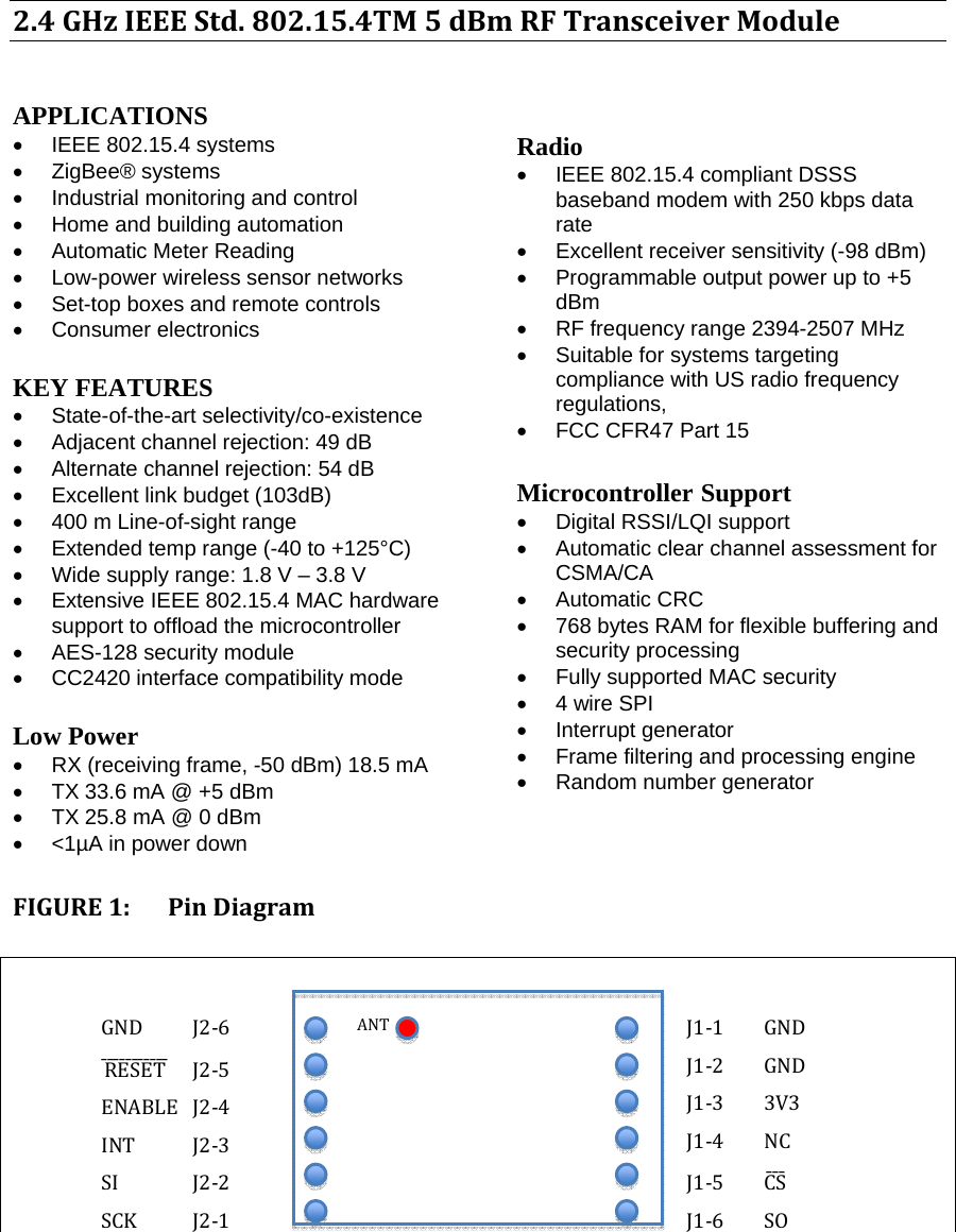 2.4GHzIEEEStd.802.15.4TM5dBmRFTransceiverModule  APPLICATIONS  •  IEEE 802.15.4 systems  •  ZigBee® systems  •  Industrial monitoring and control  •  Home and building automation  •  Automatic Meter Reading  •  Low-power wireless sensor networks  •  Set-top boxes and remote controls  • Consumer electronics   KEY FEATURES  •  State-of-the-art selectivity/co-existence  •  Adjacent channel rejection: 49 dB  •  Alternate channel rejection: 54 dB  •  Excellent link budget (103dB)  •  400 m Line-of-sight range  •  Extended temp range (-40 to +125°C)  •  Wide supply range: 1.8 V – 3.8 V  •  Extensive IEEE 802.15.4 MAC hardware support to offload the microcontroller  •  AES-128 security module  •  CC2420 interface compatibility mode   Low Power  •  RX (receiving frame, -50 dBm) 18.5 mA  •  TX 33.6 mA @ +5 dBm  •  TX 25.8 mA @ 0 dBm  •  &lt;1µA in power down  Radio  •  IEEE 802.15.4 compliant DSSS baseband modem with 250 kbps data rate  •  Excellent receiver sensitivity (-98 dBm)  •  Programmable output power up to +5 dBm  •  RF frequency range 2394-2507 MHz  • Suitable for systems targeting compliance with US radio frequency regulations, •  FCC CFR47 Part 15   Microcontroller Support  •  Digital RSSI/LQI support  •  Automatic clear channel assessment for CSMA/CA  • Automatic CRC  •  768 bytes RAM for flexible buffering and security processing  •  Fully supported MAC security  •  4 wire SPI  •  Interrupt generator  •  Frame filtering and processing engine  • Random number generator FIGURE1:PinDiagram GND J2‐6RESETˉˉˉˉˉˉˉˉˉˉˉ J2‐5ENABLE J2‐4INT J2‐3SI J2‐2SCK J2‐1J1‐1 GNDJ1‐2 GNDJ1‐3 3V3J1‐4 NCJ1‐5 CSˉˉˉJ1‐6 SOANT