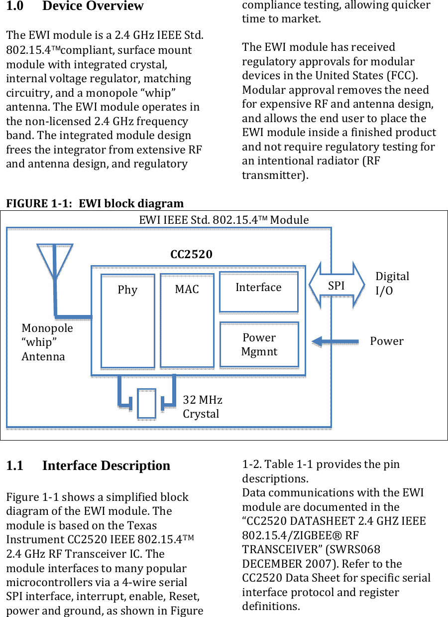 1.0 Device Overview TheEWImoduleisa2.4GHzIEEEStd.802.15.4™compliant,surfacemountmodulewithintegratedcrystal,internalvoltageregulator,matchingcircuitry,andamonopole“whip”antenna.TheEWImoduleoperatesinthenon‐licensed2.4GHzfrequencyband.TheintegratedmoduledesignfreestheintegratorfromextensiveRFandantennadesign,andregulatorycompliancetesting,allowingquickertimetomarket.TheEWImodulehasreceivedregulatoryapprovalsformodulardevicesintheUnitedStates(FCC).ModularapprovalremovestheneedforexpensiveRFandantennadesign,andallowstheendusertoplacetheEWImoduleinsideafinishedproductandnotrequireregulatorytestingforanintentionalradiator(RFtransmitter).FIGURE11:EWIblockdiagramEWIIEEEStd.802.15.4™Module1.1 Interface Description  Figure1‐1showsasimplifiedblockdiagramoftheEWImodule.ThemoduleisbasedontheTexasInstrumentCC2520IEEE802.15.4TM2.4GHzRFTransceiverIC.Themoduleinterfacestomanypopularmicrocontrollersviaa4‐wireserialSPIinterface,interrupt,enable,Reset,powerandground,asshowninFigure1‐2.Table1‐1providesthepindescriptions.DatacommunicationswiththeEWImodulearedocumentedinthe“CC2520DATASHEET2.4GHZIEEE802.15.4/ZIGBEE®RFTRANSCEIVER”(SWRS068DECEMBER2007).RefertotheCC2520DataSheetforspecificserialinterfaceprotocolandregisterdefinitions.CC2520Monopole“whip”AntennaInterface DigitalI/OSPIPower32MHzCrystalPowerMgmntMACPhy