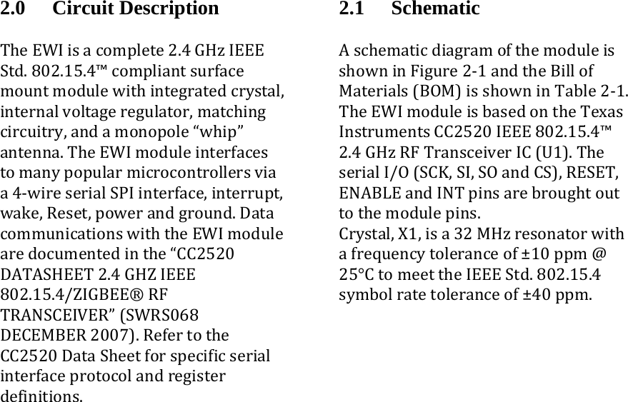 2.0 Circuit Description TheEWIisacomplete2.4GHzIEEEStd.802.15.4™compliantsurfacemountmodulewithintegratedcrystal,internalvoltageregulator,matchingcircuitry,andamonopole“whip”antenna.TheEWImoduleinterfacestomanypopularmicrocontrollersviaa4‐wireserialSPIinterface,interrupt,wake,Reset,powerandground.DatacommunicationswiththeEWImodulearedocumentedinthe“CC2520DATASHEET2.4GHZIEEE802.15.4/ZIGBEE®RFTRANSCEIVER”(SWRS068DECEMBER2007).RefertotheCC2520DataSheetforspecificserialinterfaceprotocolandregisterdefinitions.  2.1 Schematic AschematicdiagramofthemoduleisshowninFigure2‐1andtheBillofMaterials(BOM)isshowninTable2‐1.TheEWImoduleisbasedontheTexasInstrumentsCC2520IEEE802.15.4™2.4GHzRFTransceiverIC(U1).TheserialI/O(SCK,SI,SOandCS),RESET,ENABLEandINTpinsarebroughtouttothemodulepins.Crystal,X1,isa32MHzresonatorwithafrequencytoleranceof±10ppm@25°CtomeettheIEEEStd.802.15.4symbolratetoleranceof±40ppm.