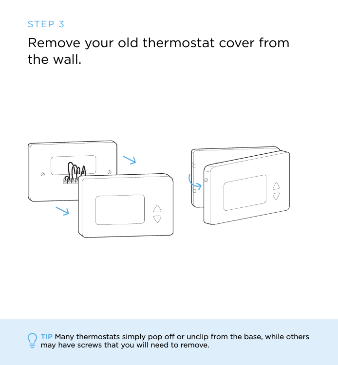 STEP 3Remove your old thermostat cover from the wall.TIP Many thermostats simply pop off or unclip from the base, while others may have screws that you will need to remove. 