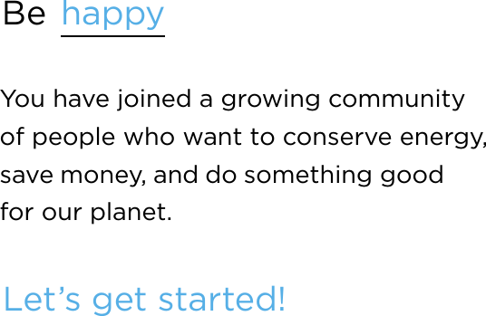 Be  happyYou have joined a growing community  of people who want to conserve energy, save money, and do something good  for our planet.Let’s get started!