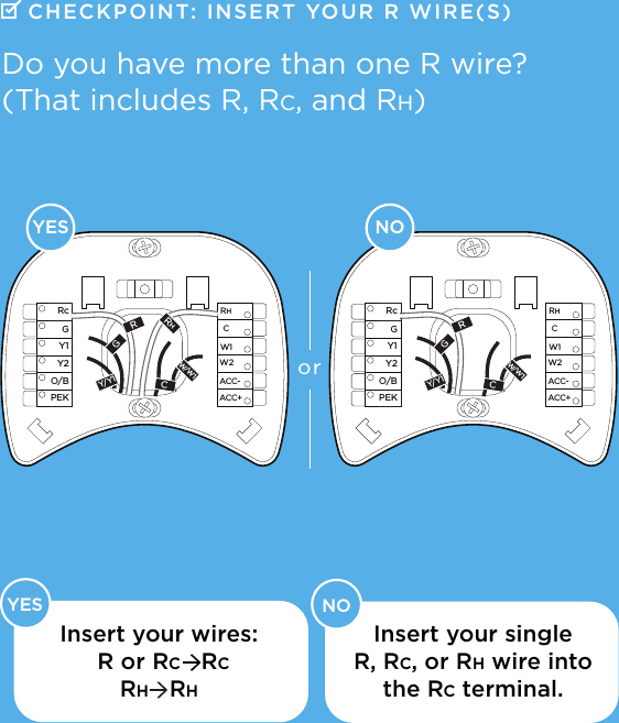     YES NOACC-ACC+W2W1RHCRcGY1Y2O/BPEKACC-ACC+W2W1RHCRcGY1Y2O/BPEKRGCW/W1Y/Y1RHRGCW/W1Y/Y1NOYESorDo you have more than one R wire? (That includes R, Rc, and Rh)Insert your wires: Insert your single  R, Rc, or Rh wire into  the Rc terminal.R or Rc   RcRh   RhCHECKPOINT: INSERT  YOUR R WIRE(S)