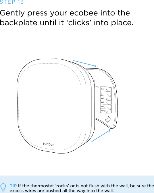 STEP 13Gently press your ecobee into the  backplate until it ‘clicks’ into place.TIP If the thermostat ‘rocks’ or is not ﬂush with the wall, be sure the  excess wires are pushed all the way into the wall.