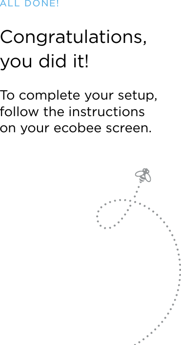 Congratulations,  you did it!To complete your setup, follow the instructions  on your ecobee screen.ALL DONE!