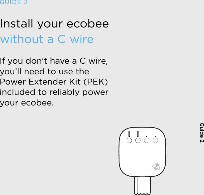 Install your ecobee  without a C wireIf you don’t have a C wire, you’ll need to use the  Power Extender Kit (PEK) included to reliably power your ecobee.GUIDE 2Guide 2