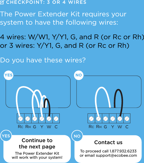 RCRHRCRHNOYES    YES NOContinue to the next pageThe Power Extender Kit  will work with your system! The Power Extender Kit requires your  system to have the following wires:4 wires: W/W1, Y/Y1, G, and R (or Rc or Rh)or 3 wires: Y/Y1, G, and R (or Rc or Rh)CHECKPOINT: 3  OR 4 WIRESDo you have these wires?Contact us  To proceed call 1.877.932.6233 or email support@ecobee.com