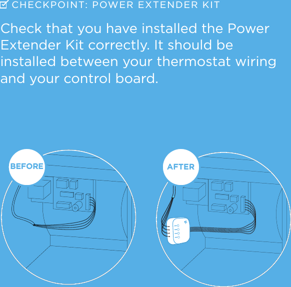 BEFOREAFTERBEFOREAFTERCHECKPOINT: POWER  EXTENDER KITCheck that you have installed the Power Extender Kit correctly. It should be  installed between your thermostat wiring and your control board.