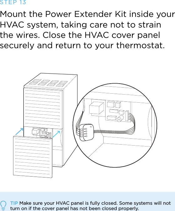 TIP Make sure your HVAC panel is fully closed. Some systems will not  turn on if the cover panel has not been closed properly.STEP 13Mount the Power Extender Kit inside your HVAC system, taking care not to strain the wires. Close the HVAC cover panel securely and return to your thermostat.