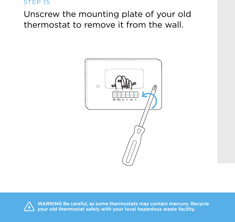 RCW/W1Y/Y1RCRHUnscrew the mounting plate of your old thermostat to remove it from the wall.STEP 15WARNING Be careful, as some thermostats may contain mercury. Recycle your old thermostat safely with your local hazardous waste facility. 