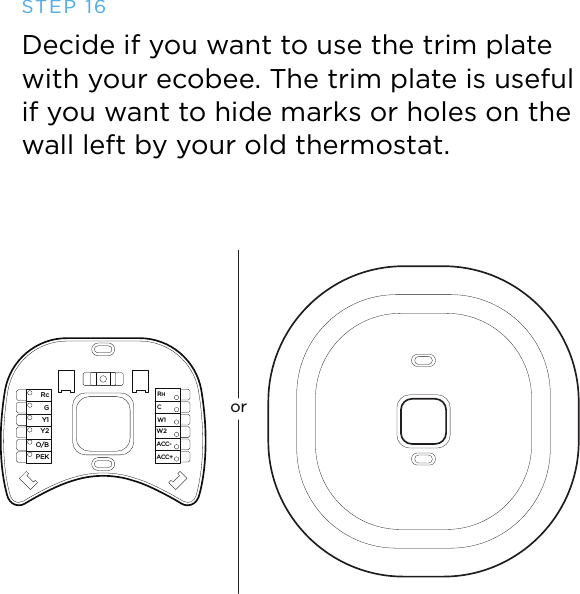 orRcGY1Y2O/BPEKACC-ACC+W2W1RHCSTEP 16Decide if you want to use the trim plate with your ecobee. The trim plate is useful if you want to hide marks or holes on the wall left by your old thermostat.