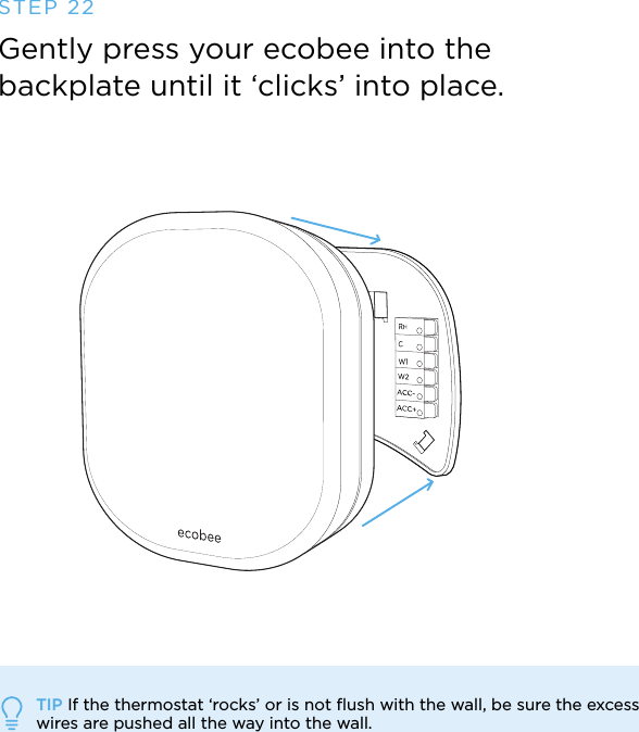 STEP 22Gently press your ecobee into the backplate until it ‘clicks’ into place.TIP If the thermostat ‘rocks’ or is not ﬂush with the wall, be sure the excess wires are pushed all the way into the wall.