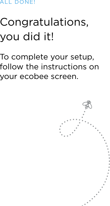 ALL DONE!Congratulations,  you did it!To complete your setup, follow the instructions on your ecobee screen.