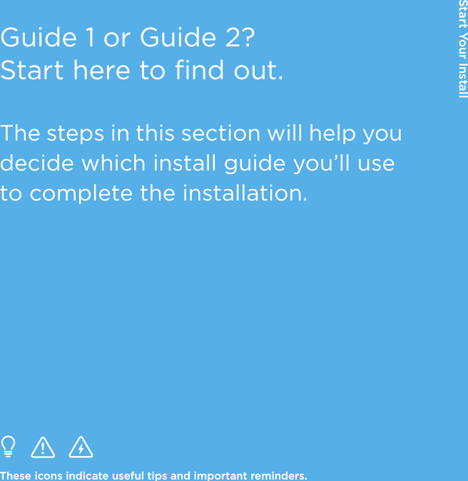 Guide 1 or Guide 2? Start here to find out.The steps in this section will help you decide which install guide you’ll use to complete the installation.These icons indicate useful tips and important reminders.Start Your Install
