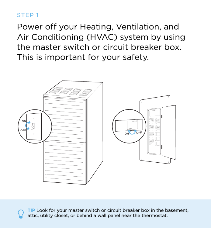 ON OFFONOFFSTEP 1Power off your Heating, Ventilation, and Air Conditioning (HVAC) system by using the master switch or circuit breaker box.This is important for your safety.TIP Look for your master switch or circuit breaker box in the basement, attic, utility closet, or behind a wall panel near the thermostat.