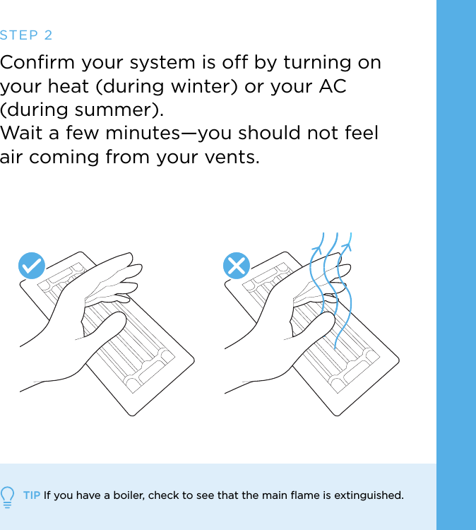 TIP If you have a boiler, check to see that the main ﬂame is extinguished.Conﬁrm your system is off by turning on your heat (during winter) or your AC  (during summer). Wait a few minutes—you should not feel  air coming from your vents.STEP 2