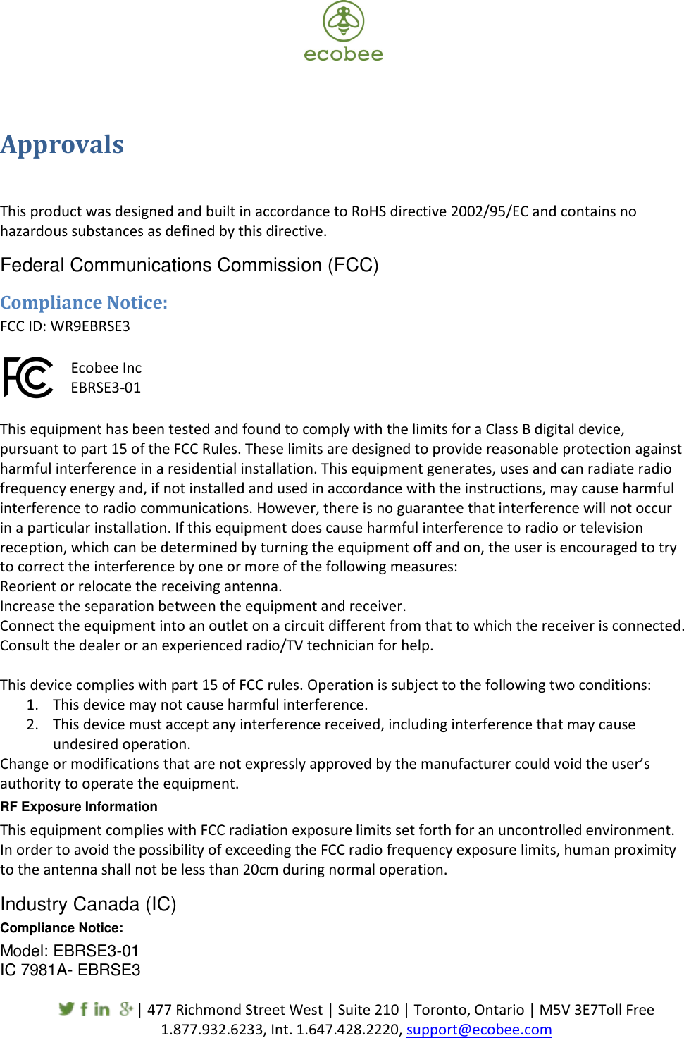     | 477 Richmond Street West | Suite 210 | Toronto, Ontario | M5V 3E7Toll Free 1.877.932.6233, Int. 1.647.428.2220, support@ecobee.com   Approvals  This product was designed and built in accordance to RoHS directive 2002/95/EC and contains no hazardous substances as defined by this directive.  Federal Communications Commission (FCC)  Compliance Notice:  FCC ID: WR9EBRSE3   Ecobee Inc EBRSE3-01  This equipment has been tested and found to comply with the limits for a Class B digital device, pursuant to part 15 of the FCC Rules. These limits are designed to provide reasonable protection against harmful interference in a residential installation. This equipment generates, uses and can radiate radio frequency energy and, if not installed and used in accordance with the instructions, may cause harmful interference to radio communications. However, there is no guarantee that interference will not occur in a particular installation. If this equipment does cause harmful interference to radio or television reception, which can be determined by turning the equipment off and on, the user is encouraged to try to correct the interference by one or more of the following measures:  Reorient or relocate the receiving antenna.  Increase the separation between the equipment and receiver.  Connect the equipment into an outlet on a circuit different from that to which the receiver is connected.  Consult the dealer or an experienced radio/TV technician for help.   This device complies with part 15 of FCC rules. Operation is subject to the following two conditions:  1. This device may not cause harmful interference. 2. This device must accept any interference received, including interference that may cause undesired operation.  Change or modifications that are not expressly approved by the manufacturer could void the user’s authority to operate the equipment.  RF Exposure Information  This equipment complies with FCC radiation exposure limits set forth for an uncontrolled environment. In order to avoid the possibility of exceeding the FCC radio frequency exposure limits, human proximity to the antenna shall not be less than 20cm during normal operation.  Industry Canada (IC)  Compliance Notice:  Model: EBRSE3-01 IC 7981A- EBRSE3 