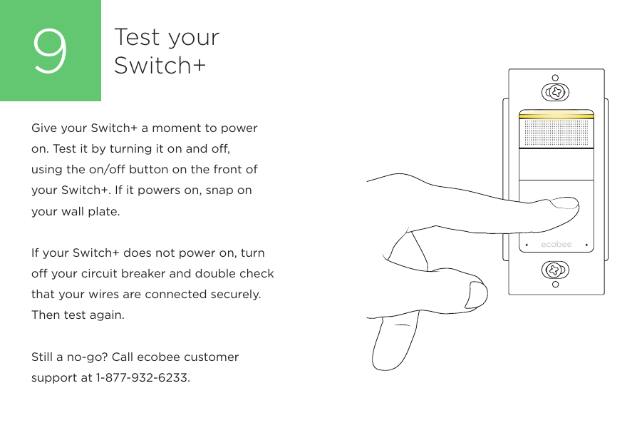 Test yourSwitch+9Give your Switch+ a moment to power on. Test it by turning it on and off, using the on/off button on the front of your Switch+. If it powers on, snap on your wall plate. If your Switch+ does not power on, turn off your circuit breaker and double check that your wires are connected securely. Then test again.Still a no-go? Call ecobee customer support at 1-877-932-6233.
