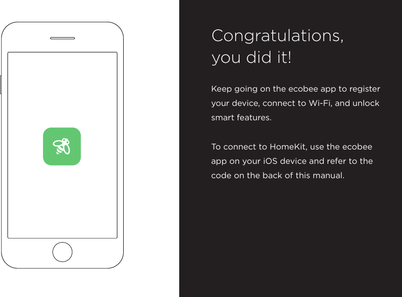 Keep going on the ecobee app to register your device, connect to Wi-Fi, and unlock smart features. To connect to HomeKit, use the ecobee app on your iOS device and refer to the code on the back of this manual.Congratulations,  you did it!