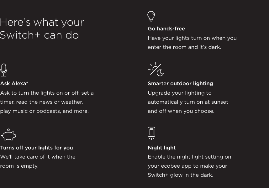 Ask Alexa*  Ask to turn the lights on or off, set a  timer, read the news or weather,  play music or podcasts, and more.Turns off your lights for youWe’ll take care of it when the  room is empty. Here’s what yourSwitch+ can do Go hands-freeHave your lights turn on when you  enter the room and it’s dark.Smarter outdoor lightingUpgrade your lighting to  automatically turn on at sunset  and off when you choose.Night lightEnable the night light setting on  your ecobee app to make your  Switch+ glow in the dark.