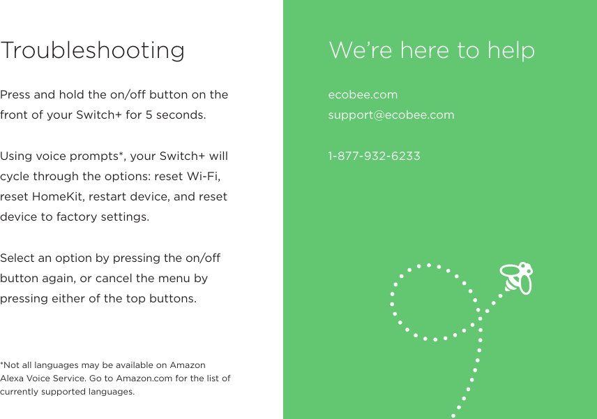 Troubleshootingecobee.com  support@ecobee.com 1-877-932-6233We’re here to helpPress and hold the on/off button on the front of your Switch+ for 5 seconds.Using voice prompts*, your Switch+ will cycle through the options: reset Wi-Fi, reset HomeKit, restart device, and reset device to factory settings.Select an option by pressing the on/off button again, or cancel the menu by pressing either of the top buttons.*Not all languages may be available on Amazon Alexa Voice Service. Go to Amazon.com for the list of currently supported languages.
