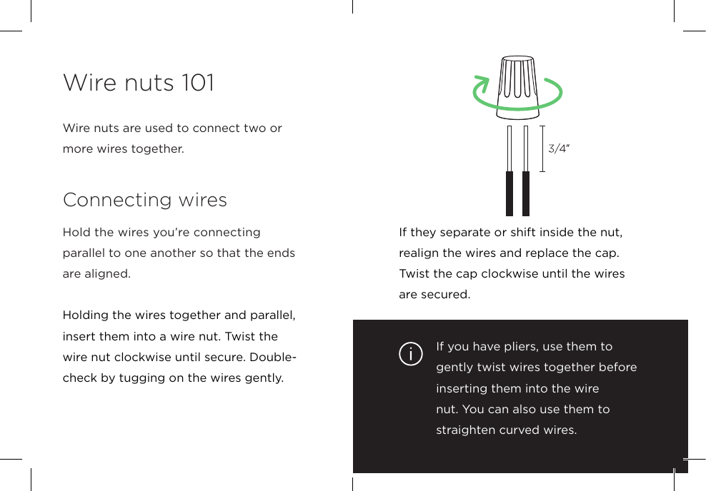 If you have pliers, use them to gently twist wires together before inserting them into the wire nut. You can also use them to straighten curved wires. If they separate or shift inside the nut, realign the wires and replace the cap. Twist the cap clockwise until the wires are secured.Wire nuts are used to connect two or more wires together.Connecting wiresHold the wires you’re connecting  parallel to one another so that the ends are aligned.Holding the wires together and parallel, insert them into a wire nut. Twist the  wire nut clockwise until secure. Double-check by tugging on the wires gently.Wire nuts 101