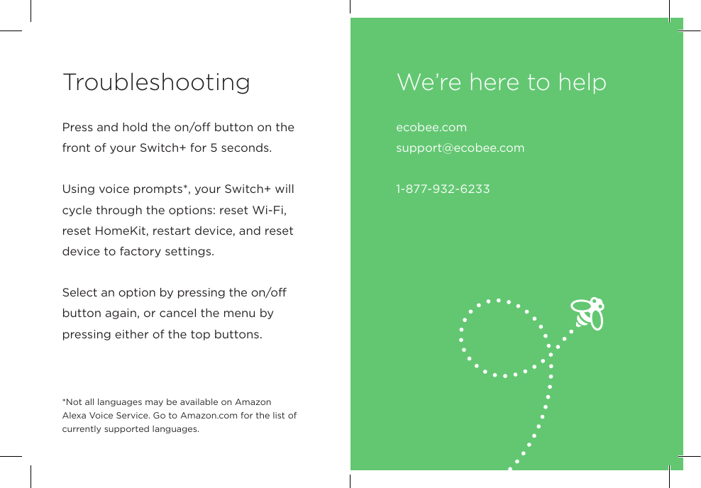 Troubleshootingecobee.com  support@ecobee.com 1-877-932-6233We’re here to helpPress and hold the on/off button on the front of your Switch+ for 5 seconds.Using voice prompts*, your Switch+ will cycle through the options: reset Wi-Fi, reset HomeKit, restart device, and reset device to factory settings.Select an option by pressing the on/off button again, or cancel the menu by pressing either of the top buttons.*Not all languages may be available on Amazon Alexa Voice Service. Go to Amazon.com for the list of currently supported languages.