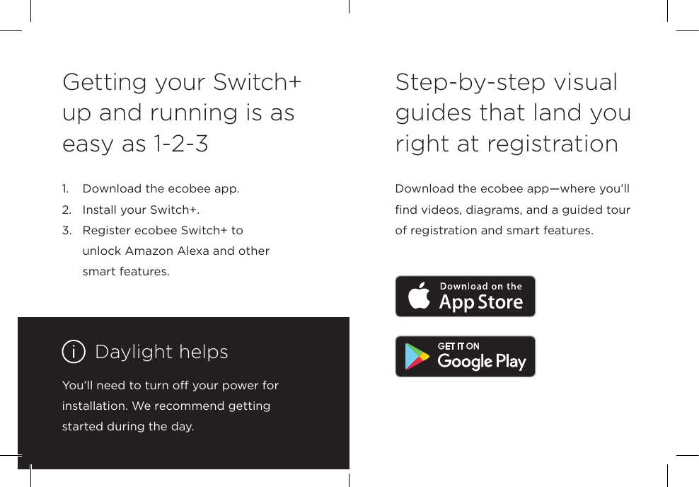 Step-by-step visual guides that land you right at registrationDownload the ecobee app—where you’ll find videos, diagrams, and a guided tour of registration and smart features.Getting your Switch+ up and running is as easy as 1-2-31.  Download the ecobee app.2.  Install your Switch+.3.   Register ecobee Switch+ to  unlock Amazon Alexa and other smart features. You’ll need to turn off your power for installation. We recommend getting started during the day.Daylight helps