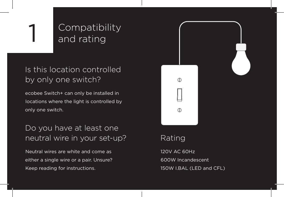 Compatibilityand rating1Is this location controlled by only one switch?ecobee Switch+ can only be installed in locations where the light is controlled by only one switch.Rating120V AC 60Hz600W Incandescent150W I.BAL (LED and CFL)Do you have at least one neutral wire in your set-up?Neutral wires are white and come as  either a single wire or a pair. Unsure?  Keep reading for instructions. 