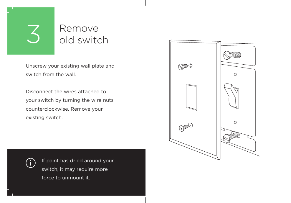 If paint has dried around your switch, it may require more  force to unmount it. Unscrew your existing wall plate and switch from the wall. Disconnect the wires attached to your switch by turning the wire nuts counterclockwise. Remove your  existing switch.  Remove  old switch3
