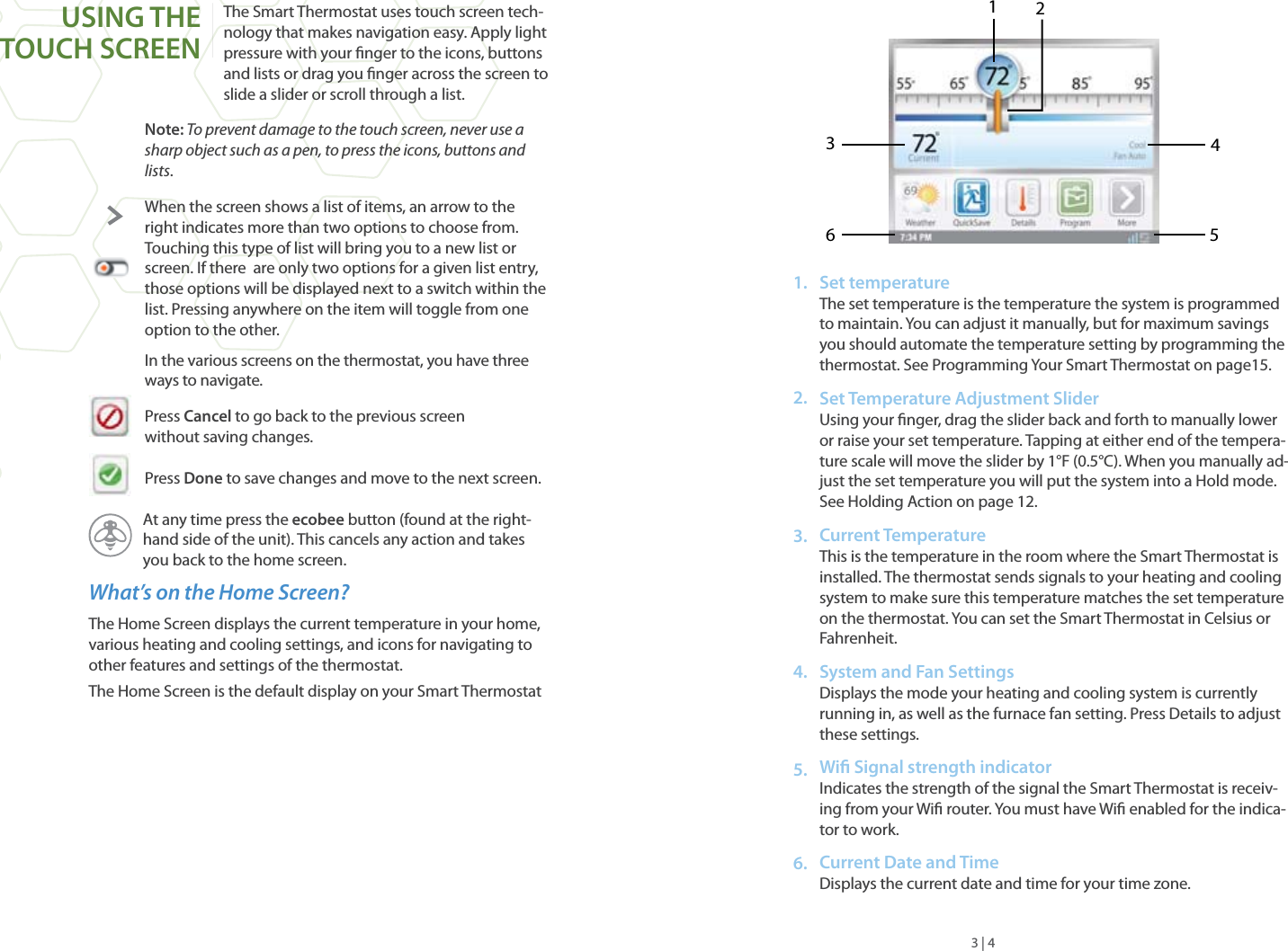 The Smart Thermostat uses touch screen tech-nology that makes navigation easy. Apply light pressure with your nger to the icons, buttons and lists or drag you nger across the screen to slide a slider or scroll through a list.Note: To prevent damage to the touch screen, never use a sharp object such as a pen, to press the icons, buttons and lists.When the screen shows a list of items, an arrow to the right indicates more than two options to choose from.  Touching this type of list will bring you to a new list or screen. If there  are only two options for a given list entry, those options will be displayed next to a switch within the list. Pressing anywhere on the item will toggle from one option to the other.In the various screens on the thermostat, you have three ways to navigate.Press Cancel to go back to the previous screenwithout saving changes.Press Done to save changes and move to the next screen.At any time press the ecobee button (found at the right-hand side of the unit). This cancels any action and takes you back to the home screen.What’s on the Home Screen?The Home Screen displays the current temperature in your home, various heating and cooling settings, and icons for navigating to other features and settings of the thermostat.The Home Screen is the default display on your Smart ThermostatUSING THE TOUCH SCREENSet temperatureThe set temperature is the temperature the system is programmed to maintain. You can adjust it manually, but for maximum savings you should automate the temperature setting by programming the thermostat. See Programming Your Smart Thermostat on page15.Set Temperature Adjustment SliderUsing your nger, drag the slider back and forth to manually lower or raise your set temperature. Tapping at either end of the tempera-ture scale will move the slider by 1°F (0.5°C). When you manually ad-just the set temperature you will put the system into a Hold mode. See Holding Action on page 12.Current Temperature This is the temperature in the room where the Smart Thermostat is installed. The thermostat sends signals to your heating and cooling system to make sure this temperature matches the set temperature on the thermostat. You can set the Smart Thermostat in Celsius or Fahrenheit.System and Fan Settings  Displays the mode your heating and cooling system is currently running in, as well as the furnace fan setting. Press Details to adjust these settings.Wi Signal strength indicatorIndicates the strength of the signal the Smart Thermostat is receiv-ing from your Wi router. You must have Wi enabled for the indica-tor to work.Current Date and TimeDisplays the current date and time for your time zone. 3 | 4123456 1.2.3.4.5.6.