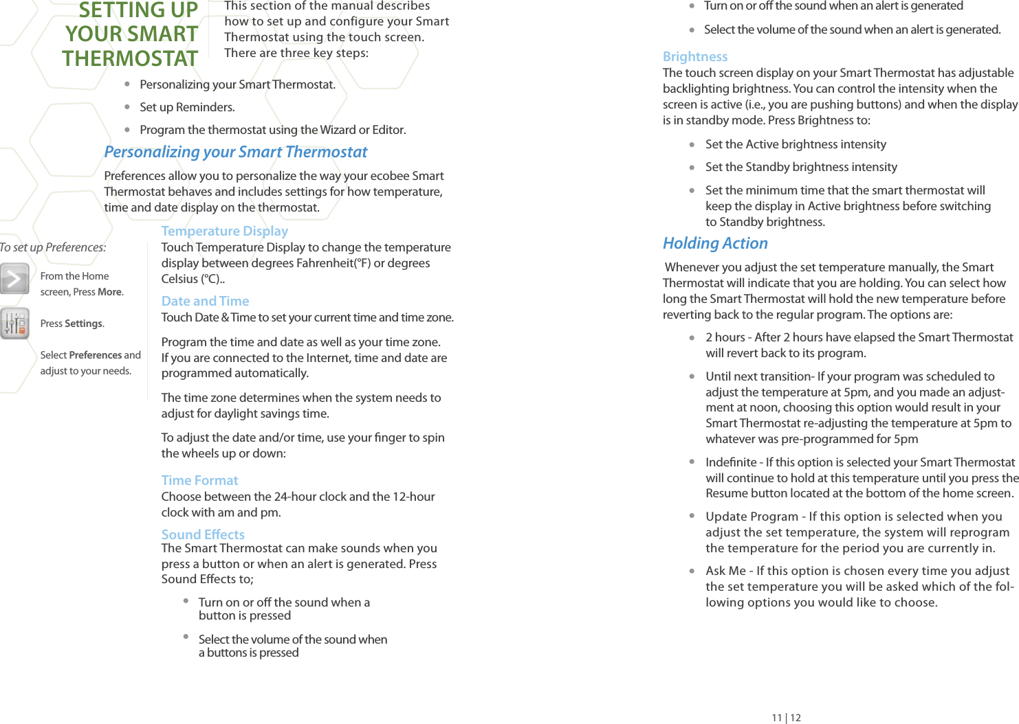 This section of the manual describes how to set up and configure your Smart Thermostat using the touch screen.There are three key steps:Personalizing your Smart Thermostat.Set up Reminders.Program the thermostat using the Wizard or Editor.Personalizing your Smart ThermostatPreferences allow you to personalize the way your ecobee Smart Thermostat behaves and includes settings for how temperature, time and date display on the thermostat.Temperature Display Touch Temperature Display to change the temperature display between degrees Fahrenheit(°F) or degrees Celsius (°C)..Date and TimeTouch Date &amp; Time to set your current time and time zone. Program the time and date as well as your time zone. If you are connected to the Internet, time and date are programmed automatically.The time zone determines when the system needs to adjust for daylight savings time. To adjust the date and/or time, use your nger to spin the wheels up or down:     Time FormatChoose between the 24-hour clock and the 12-hour clock with am and pm.Sound EectsThe Smart Thermostat can make sounds when you press a button or when an alert is generated. Press Sound Eects to;Turn on or o the sound when a button is pressedSelect the volume of the sound when a buttons is pressedTurn on or o the sound when an alert is generatedSelect the volume of the sound when an alert is generated.Brightness The touch screen display on your Smart Thermostat has adjustable backlighting brightness. You can control the intensity when the screen is active (i.e., you are pushing buttons) and when the display is in standby mode. Press Brightness to:Set the Active brightness intensitySet the Standby brightness intensitySet the minimum time that the smart thermostat will keep the display in Active brightness before switchingto Standby brightness.Holding Action  Whenever you adjust the set temperature manually, the Smart Thermostat will indicate that you are holding. You can select how long the Smart Thermostat will hold the new temperature before reverting back to the regular program. The options are:2 hours - After 2 hours have elapsed the Smart Thermostat will revert back to its program.Until next transition- If your program was scheduled to adjust the temperature at 5pm, and you made an adjust-ment at noon, choosing this option would result in your Smart Thermostat re-adjusting the temperature at 5pm to whatever was pre-programmed for 5pmIndenite - If this option is selected your Smart Thermostat will continue to hold at this temperature until you press the Resume button located at the bottom of the home screen.Update Program - If this option is selected when you adjust the set temperature, the system will reprogram the temperature for the period you are currently in. Ask Me - If this option is chosen every time you adjust the set temperature you will be asked which of the fol-lowing options you would like to choose.To set up Preferences:From the Homescreen, Press More.Press Settings.Select Preferences and adjust to your needs.11 | 12SETTING UP YOUR SMARTTHERMOSTAT