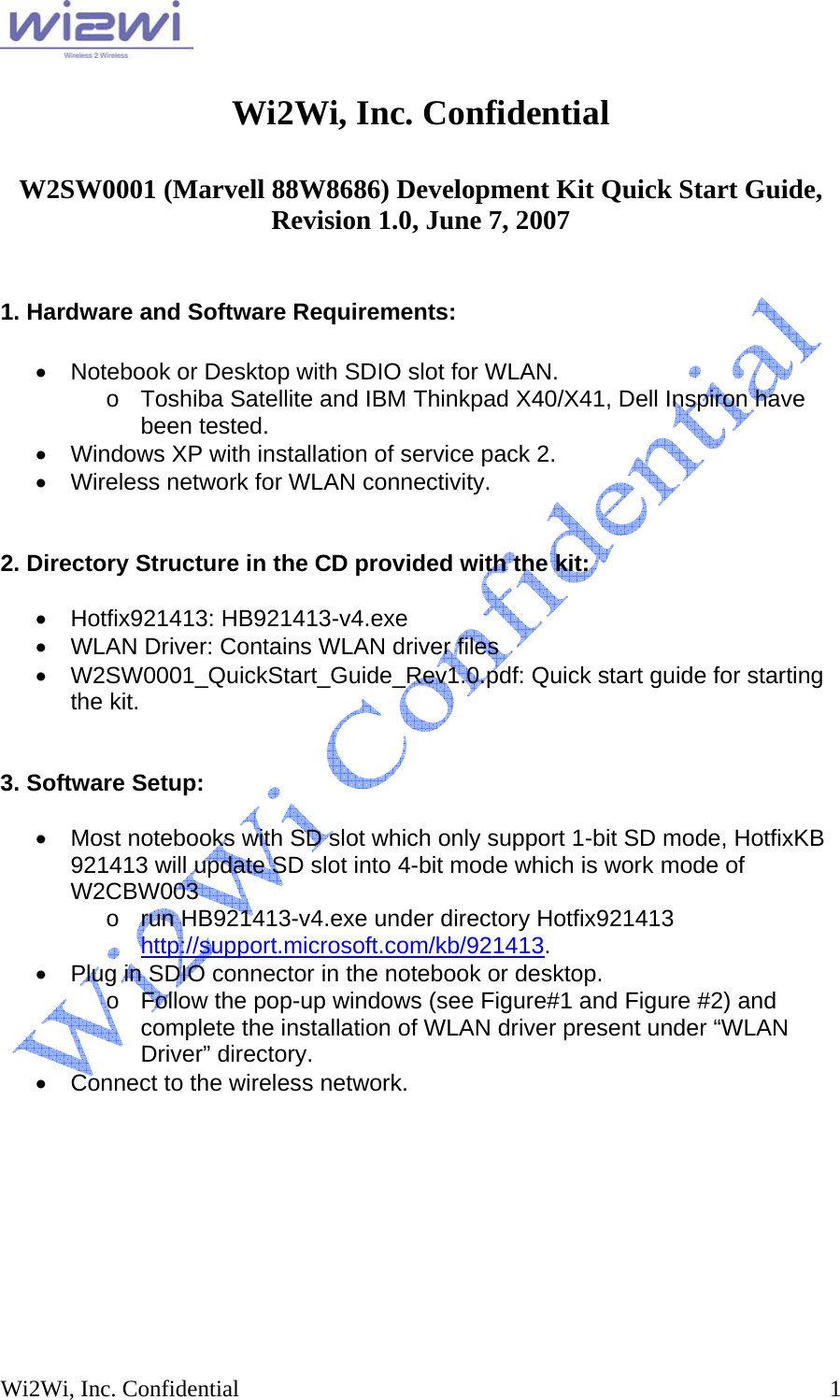  Wi2Wi, Inc. Confidential  1 Wi2Wi, Inc. Confidential  W2SW0001 (Marvell 88W8686) Development Kit Quick Start Guide, Revision 1.0, June 7, 2007   1. Hardware and Software Requirements:  •  Notebook or Desktop with SDIO slot for WLAN. o  Toshiba Satellite and IBM Thinkpad X40/X41, Dell Inspiron have been tested. •  Windows XP with installation of service pack 2. •  Wireless network for WLAN connectivity.   2. Directory Structure in the CD provided with the kit:  • Hotfix921413: HB921413-v4.exe •  WLAN Driver: Contains WLAN driver files • W2SW0001_QuickStart_Guide_Rev1.0.pdf: Quick start guide for starting the kit.   3. Software Setup:  •  Most notebooks with SD slot which only support 1-bit SD mode, HotfixKB 921413 will update SD slot into 4-bit mode which is work mode of W2CBW003 o  run HB921413-v4.exe under directory Hotfix921413  http://support.microsoft.com/kb/921413.   •  Plug in SDIO connector in the notebook or desktop. o  Follow the pop-up windows (see Figure#1 and Figure #2) and complete the installation of WLAN driver present under “WLAN Driver” directory. •  Connect to the wireless network.  