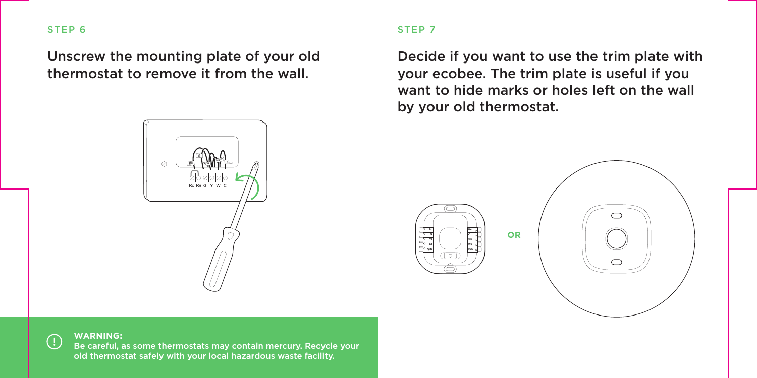 Unscrew the mounting plate of your old thermostat to remove it from the wall.STEP 6WARNING:Be careful, as some thermostats may contain mercury. Recycle your old thermostat safely with your local hazardous waste facility. RCRCRHW/W1Y/Y1STEP 7Decide if you want to use the trim plate with your ecobee. The trim plate is useful if you want to hide marks or holes left on the wall by your old thermostat.PEKW2W1RHRcGY1Y2O/BCPEKW2W1RHRcGY1Y2O/BCOR