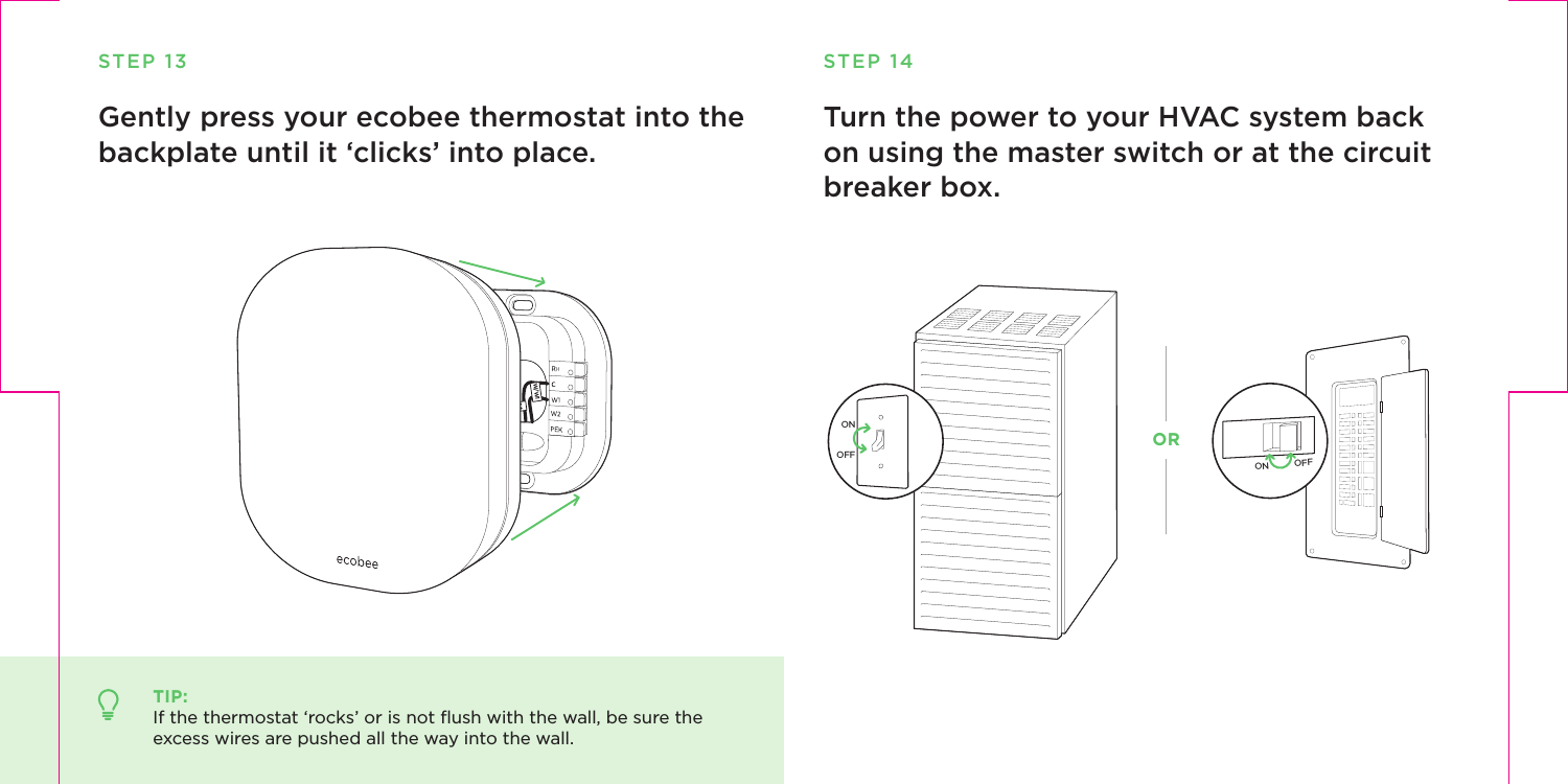 Turn the power to your HVAC system back on using the master switch or at the circuit breaker box.STEP 14ON OFFONOFFSTEP 13Gently press your ecobee thermostat into the backplate until it ‘clicks’ into place.TIP:If the thermostat ‘rocks’ or is not ﬂush with the wall, be sure the excess wires are pushed all the way into the wall.RcGY1CW/W1OR
