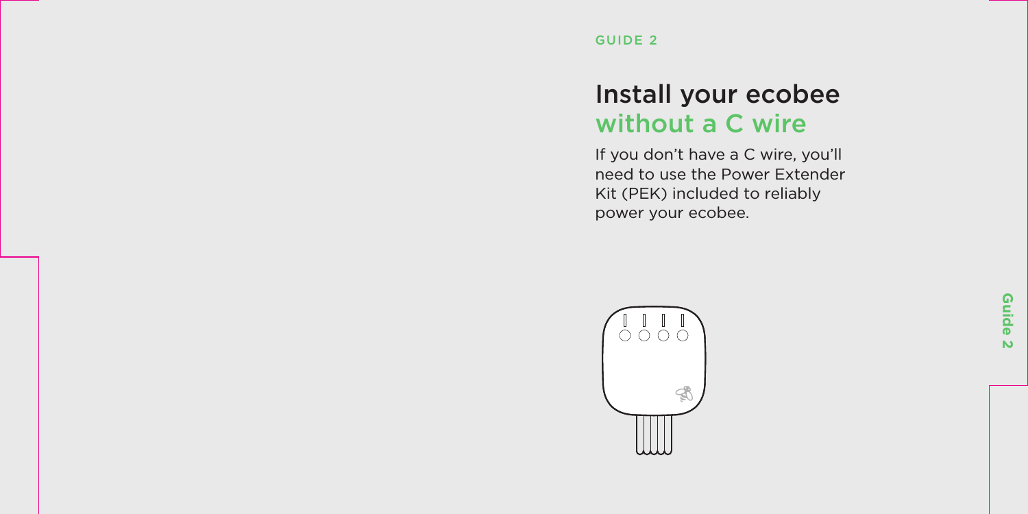 Guide 2Install your ecobee  without a C wireIf you don’t have a C wire, you’ll need to use the Power Extender Kit (PEK) included to reliably power your ecobee.GUIDE 2