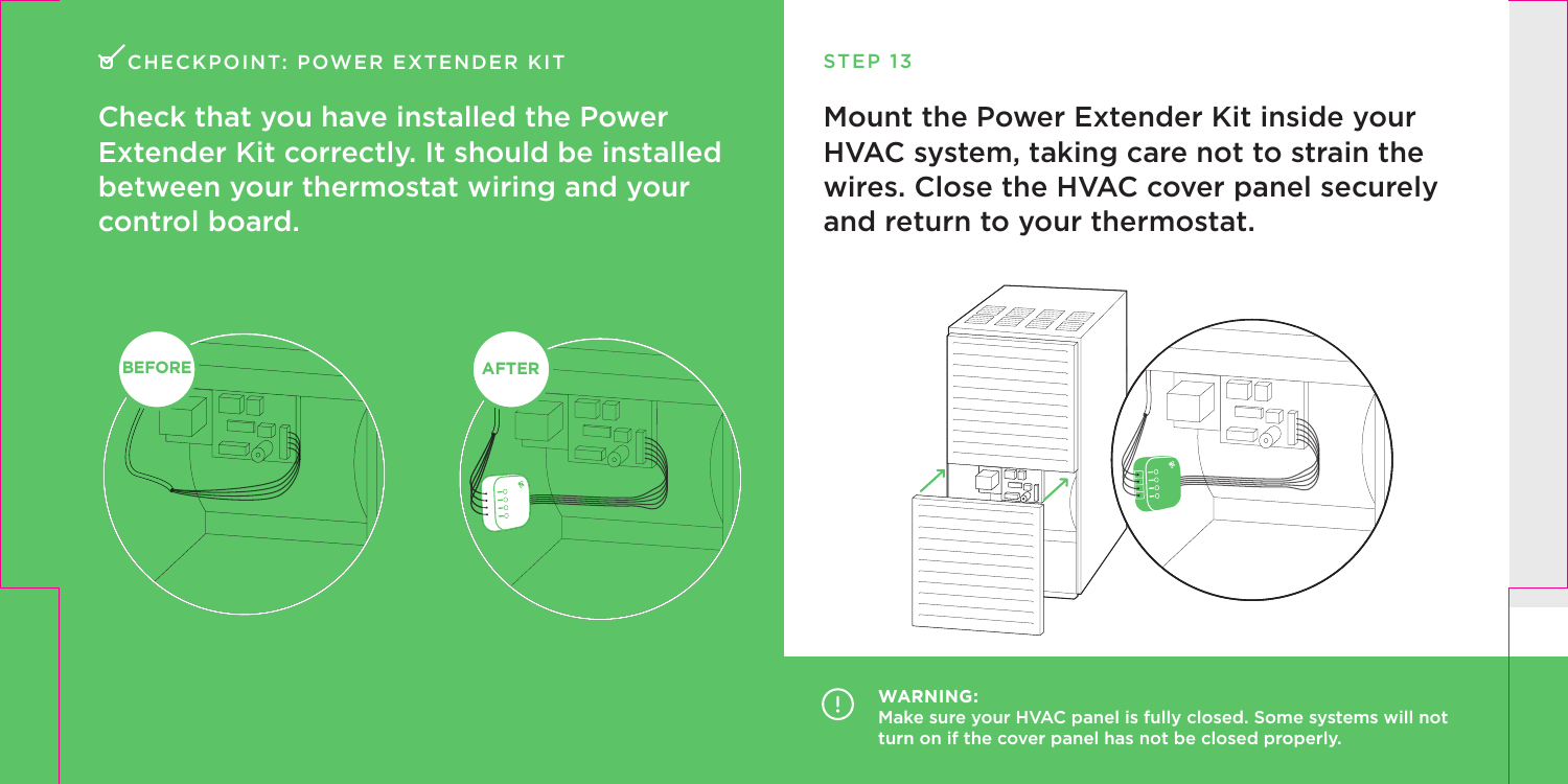 CHECKPOINT: POWER EXTENDER KITCheck that you have installed the Power Extender Kit correctly. It should be installed between your thermostat wiring and your control board.BEFORE AFTERWARNING:Make sure your HVAC panel is fully closed. Some systems will not turn on if the cover panel has not be closed properly.STEP 13Mount the Power Extender Kit inside your HVAC system, taking care not to strain the wires. Close the HVAC cover panel securely and return to your thermostat.